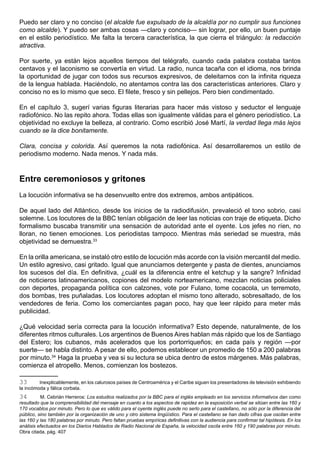 Puedo ser claro y no conciso (el alcalde fue expulsado de la alcaldía por no cumplir sus funciones
como alcalde). Y puedo ser ambas cosas —claro y conciso— sin lograr, por ello, un buen puntaje
en el estilo periodístico. Me falta la tercera característica, la que cierra el triángulo: la redacción
atractiva.

Por suerte, ya están lejos aquellos tiempos del telégrafo, cuando cada palabra costaba tantos
centavos y el laconismo se convertía en virtud. La radio, nunca tacaña con el idioma, nos brinda
la oportunidad de jugar con todos sus recursos expresivos, de deleitarnos con la infinita riqueza
de la lengua hablada. Haciéndolo, no atentamos contra las dos características anteriores. Claro y
conciso no es lo mismo que seco. El filete, fresco y sin pellejos. Pero bien condimentado.

En el capítulo 3, sugerí varias figuras literarias para hacer más vistoso y seductor el lenguaje
radiofónico. No las repito ahora. Todas ellas son igualmente válidas para el género periodístico. La
objetividad no excluye la belleza, al contrario. Como escribió José Martí, la verdad llega más lejos
cuando se la dice bonitamente.

Clara, concisa y colorida. Así queremos la nota radiofónica. Así desarrollaremos un estilo de
periodismo moderno. Nada menos. Y nada más.



Entre ceremoniosos y gritones
La locución informativa se ha desenvuelto entre dos extremos, ambos antipáticos.

De aquel lado del Atlántico, desde los inicios de la radiodifusión, prevaleció el tono sobrio, casi
solemne. Los locutores de la BBC tenían obligación de leer las noticias con traje de etiqueta. Dicho
formalismo buscaba transmitir una sensación de autoridad ante el oyente. Los jefes no ríen, no
lloran, no tienen emociones. Los periodistas tampoco. Mientras más seriedad se muestra, más
objetividad se demuestra.33

En la orilla americana, se instaló otro estilo de locución más acorde con la visión mercantil del medio.
Un estilo agresivo, casi gritado. Igual que anunciamos detergente y pasta de dientes, anunciamos
los sucesos del día. En definitiva, ¿cuál es la diferencia entre el ketchup y la sangre? Infinidad
de noticieros latinoamericanos, copiones del modelo norteamericano, mezclan noticias policiales
con deportes, propaganda política con calzones, vote por Fulano, tome cocacola, un terremoto,
dos bombas, tres puñaladas. Los locutores adoptan el mismo tono alterado, sobresaltado, de los
vendedores de feria. Como los comerciantes pagan poco, hay que leer rápido para meter más
publicidad.

¿Qué velocidad sería correcta para la locución informativa? Esto depende, naturalmente, de los
diferentes ritmos culturales. Los argentinos de Buenos Aires hablan más rápido que los de Santiago
del Estero; los cubanos, más acelerados que los portorriqueños; en cada país y región —por
suerte— se habla distinto. A pesar de ello, podemos establecer un promedio de 150 a 200 palabras
por minuto.34 Haga la prueba y vea si su lectura se ubica dentro de estos márgenes. Más palabras,
comienza el atropello. Menos, comienzan los bostezos.

33       Inexplicablemente, en los calurosos países de Centroamérica y el Caribe siguen los presentadores de televisión exhibiendo
la incómoda y fálica corbata.
34        M. Cebrián Herreros: Los estudios realizados por la BBC para el inglés empleado en los servicios informativos dan como
resultado que la comprensibilidad del mensaje en cuanto a los aspectos de rapidez en la exposición verbal se sitúan entre las 160 y
170 vocablos por minuto. Pero lo que es válido para el oyente inglés puede no serlo para el castellano, no sólo por la diferencia del
público, sino también por la organización de uno y otro sistema lingüístico. Para el castellano se han dado cifras que oscilan entre
las 160 y las 180 palabras por minuto. Pero faltan pruebas empíricas definitivas con la audiencia para confirmar tal hipótesis. En los
análisis efectuados en los Diarios Hablados de Radio Nacional de España, la velocidad oscila entre 160 y 190 palabras por minuto.
Obra citada, pág. 407.
 