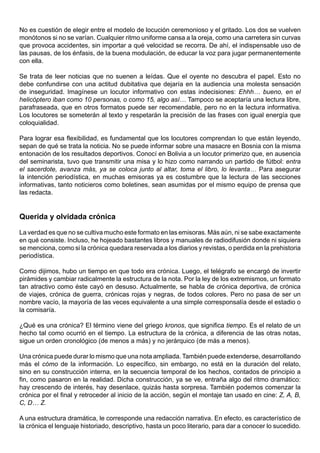 No es cuestión de elegir entre el modelo de locución ceremonioso y el gritado. Los dos se vuelven
monótonos si no se varían. Cualquier ritmo uniforme cansa a la oreja, como una carretera sin curvas
que provoca accidentes, sin importar a qué velocidad se recorra. De ahí, el indispensable uso de
las pausas, de los énfasis, de la buena modulación, de educar la voz para jugar permanentemente
con ella.

Se trata de leer noticias que no suenen a leídas. Que el oyente no descubra el papel. Esto no
debe confundirse con una actitud dubitativa que dejaría en la audiencia una molesta sensación
de inseguridad. Imagínese un locutor informativo con estas indecisiones: Ehhh… bueno, en el
helicóptero iban como 10 personas, o como 15, algo así… Tampoco se aceptaría una lectura libre,
parafraseada, que en otros formatos puede ser recomendable, pero no en la lectura informativa.
Los locutores se someterán al texto y respetarán la precisión de las frases con igual energía que
coloquialidad.

Para lograr esa flexibilidad, es fundamental que los locutores comprendan lo que están leyendo,
sepan de qué se trata la noticia. No se puede informar sobre una masacre en Bosnia con la misma
entonación de los resultados deportivos. Conocí en Bolivia a un locutor primerizo que, en ausencia
del seminarista, tuvo que transmitir una misa y lo hizo como narrando un partido de fútbol: entra
el sacerdote, avanza más, ya se coloca junto al altar, toma el libro, lo levanta… Para asegurar
la intención periodística, en muchas emisoras ya es costumbre que la lectura de las secciones
informativas, tanto noticieros como boletines, sean asumidas por el mismo equipo de prensa que
las redacta.


Querida y olvidada crónica

La verdad es que no se cultiva mucho este formato en las emisoras. Más aún, ni se sabe exactamente
en qué consiste. Incluso, he hojeado bastantes libros y manuales de radiodifusión donde ni siquiera
se menciona, como si la crónica quedara reservada a los diarios y revistas, o perdida en la prehistoria
periodística.

Como dijimos, hubo un tiempo en que todo era crónica. Luego, el telégrafo se encargó de invertir
pirámides y cambiar radicalmente la estructura de la nota. Por la ley de los extremismos, un formato
tan atractivo como éste cayó en desuso. Actualmente, se habla de crónica deportiva, de crónica
de viajes, crónica de guerra, crónicas rojas y negras, de todos colores. Pero no pasa de ser un
nombre vacío, la mayoría de las veces equivalente a una simple corresponsalía desde el estadio o
la comisaría.

¿Qué es una crónica? El término viene del griego kronos, que significa tiempo. Es el relato de un
hecho tal como ocurrió en el tiempo. La estructura de la crónica, a diferencia de las otras notas,
sigue un orden cronológico (de menos a más) y no jerárquico (de más a menos).

Una crónica puede durar lo mismo que una nota ampliada. También puede extenderse, desarrollando
más el cómo de la información. Lo específico, sin embargo, no está en la duración del relato,
sino en su construcción interna, en la secuencia temporal de los hechos, contados de principio a
fin, como pasaron en la realidad. Dicha construcción, ya se ve, entraña algo del ritmo dramático:
hay crescendo de interés, hay desenlace, quizás hasta sorpresa. También podemos comenzar la
crónica por el final y retroceder al inicio de la acción, según el montaje tan usado en cine: Z, A, B,
C, D… Z.

A una estructura dramática, le corresponde una redacción narrativa. En efecto, es característico de
la crónica el lenguaje historiado, descriptivo, hasta un poco literario, para dar a conocer lo sucedido.
 