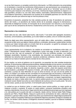 no es tan fácil imponer un completo control de la información. La CNN entrevistó a los emerretistas
en el extranjero y recordó las condiciones infrahumanas en que permanecen sus compañeros en
cárceles de alta seguridad. Un cable de la AFP daba cuenta de un “terrorista” que en el último
momento pudo masacrar a los rehenes y no lo hizo, mientras las tropas asaltantes no dejaron a un
sólo guerrillero, armado o no, con vida. Otros medios, nacionales y latinoamericanos, relativizaron
el triunfalismo fujimorista y relacionaron los sucesos de la embajada japonesa con ese 60% de la
población peruana que sobrevive bajo el nivel de pobreza crítica.

Ensanchar el escenario, presentar los más variados puntos de vista. El pluralismo de opiniones
dentro del medio, y el pluralismo de medios dentro de la sociedad, aseguran la democracia y
desarrolla la inteligencia humana. El monopolio de la comunicación nos reduciría a una situación
peor que la de los campesinos de Azimov. Acabaríamos como los burros, con rienda y orejeras.


Representan a los ciudadanos

Quien sale una vez, vale. Quien sale mucho, vale mucho. Y con tanto valor agregado, locutores y
locutoras, comunicadoras y periodistas, ya no sólo hablan en público, sino en nombre del público.

Nadie los eligió para dicha representación, pero ahí están ellos y ellas, sonrientes y aceptados,
ocupando la silla vacía que dejaron líderes políticos y sindicales, jerarquías y gobernantes venidos
a menos por haber tomado parte en el botín fácil de la corrupción. La gente ha endosado a los
medios la confianza perdida en tales dirigentes.

Como representantes de la ciudadanía, los medios se convierten en mediadores entre ésta y el
poder.29 Abanderando causas nobles o plegándose a quien más paga, la radio, la televisión y la
prensa se dan cita, casi sin excepción, en medio de todos los conflictos sociales. Los medios
destapan escándalos, fiscalizan a las autoridades, les recuerdan sus promesas de campaña,
defienden los derechos del consumidor, resuelven problemas cotidianos, desde el barrio que se
quedó sin luz hasta el radiotón para la navidad de los niños pobres.

En los medios, se reúne el gobierno con la oposición, se presentan las más variadas tendencias
políticas. En las emisoras y televisoras democráticas, dialoga el alcalde con los vecinos, se confrontan
los empresarios y los obreros, los funcionarios y los usuarios, hablan todos los sectores, amigos
y enemigos, de arriba y de abajo, de derecha, izquierda y centro. ¿Qué otro espacio social tiene
tal convocatoria y pluralidad? Ni siquiera el templo. ¿En dónde podemos juntar tantos intereses
contrarios y puntos de vista diferentes sin que se arme la bronca, sin que una de las partes se
retire o no asista? Los medios se han convertido en el principal lugar de encuentro e intercambio,
punto de reunión obligatorio para todos aquellos que quieren vivir civilizadamente. En los sets y en
las cabinas se hacen alianzas, se construyen adhesiones y consensos, se logran negociaciones,
se debate con todos y todas sobre todo. La opinión pública gravita en torno a estos espacios de
mediación social. Desde hace años se viene hablando de la prensa como el cuarto poder. Tal como
van las cosas, quizás ya sea el primero. O el trampolín para el primero.

La verdad es que en América Latina, si usted quiere hacer carrera política, su mejor opción es
meterse a locutor o cantante. Si quiere un cargo público, comience haciéndose simpático ante
oyentes y televidentes. No es broma. Haga memoria de la cantidad de personajes que han ingresado
a la vida política por la puerta del arte o el deporte, desde Johnny Ventura hasta Palito Ortega,
pasando por Pelé y Rubén Blades. Saque la cuenta de los animadores de radio y televisión que
postularon y ganaron sillas curules, desde Susy Díaz que enseñando las nalgas llegó al parlamento
peruano, hasta el Compadre Palenque que explotando lágrimas populares consiguió la alcaldía de
La Paz, sin olvidar a Silvio Santos, el fotogénico showman brasilero, que de no haberse invalidado

29     Jesús Martín Barbero, De los medios a las mediaciones. Gustavo Gili, Barcelona, 1987.
 