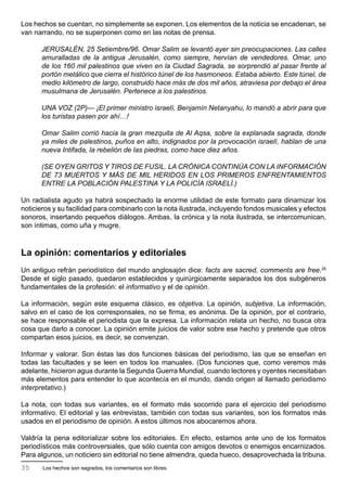 Los hechos se cuentan, no simplemente se exponen. Los elementos de la noticia se encadenan, se
van narrando, no se superponen como en las notas de prensa.

      JERUSALÉN, 25 Setiembre/96. Omar Salim se levantó ayer sin preocupaciones. Las calles
      amuralladas de la antigua Jerusalén, como siempre, hervían de vendedores. Omar, uno
      de los 160 mil palestinos que viven en la Ciudad Sagrada, se sorprendió al pasar frente al
      portón metálico que cierra el histórico túnel de los hasmoneos. Estaba abierto. Este túnel, de
      medio kilómetro de largo, construido hace más de dos mil años, atraviesa por debajo el área
      musulmana de Jerusalén. Pertenece a los palestinos.

      UNA VOZ (2P)— ¡El primer ministro israelí, Benjamín Netanyahu, lo mandó a abrir para que
      los turistas pasen por ahí…!

      Omar Salim corrió hacia la gran mezquita de Al Aqsa, sobre la explanada sagrada, donde
      ya miles de palestinos, puños en alto, indignados por la provocación israelí, hablan de una
      nueva Intifada, la rebelión de las piedras, como hace diez años.

      (SE OYEN GRITOS Y TIROS DE FUSIL. LA CRÓNICA CONTINÚA CON LA INFORMACIÓN
      DE 73 MUERTOS Y MÁS DE MIL HERIDOS EN LOS PRIMEROS ENFRENTAMIENTOS
      ENTRE LA POBLACIÓN PALESTINA Y LA POLICÍA ISRAELÍ.)

Un radialista agudo ya habrá sospechado la enorme utilidad de este formato para dinamizar los
noticieros y su facilidad para combinarlo con la nota ilustrada, incluyendo fondos musicales y efectos
sonoros, insertando pequeños diálogos. Ambas, la crónica y la nota ilustrada, se intercomunican,
son íntimas, como uña y mugre.



La opinión: comentarios y editoriales
Un antiguo refrán periodístico del mundo anglosajón dice: facts are sacred, comments are free.35
Desde el siglo pasado, quedaron establecidos y quirúrgicamente separados los dos subgéneros
fundamentales de la profesión: el informativo y el de opinión.

La información, según este esquema clásico, es objetiva. La opinión, subjetiva. La información,
salvo en el caso de los corresponsales, no se firma, es anónima. De la opinión, por el contrario,
se hace responsable el periodista que la expresa. La información relata un hecho, no busca otra
cosa que darlo a conocer. La opinión emite juicios de valor sobre ese hecho y pretende que otros
compartan esos juicios, es decir, se convenzan.

Informar y valorar. Son éstas las dos funciones básicas del periodismo, las que se enseñan en
todas las facultades y se leen en todos los manuales. (Dos funciones que, como veremos más
adelante, hicieron agua durante la Segunda Guerra Mundial, cuando lectores y oyentes necesitaban
más elementos para entender lo que acontecía en el mundo, dando origen al llamado periodismo
interpretativo.)

La nota, con todas sus variantes, es el formato más socorrido para el ejercicio del periodismo
informativo. El editorial y las entrevistas, también con todas sus variantes, son los formatos más
usados en el periodismo de opinión. A estos últimos nos abocaremos ahora.

Valdría la pena editorializar sobre los editoriales. En efecto, estamos ante uno de los formatos
periodísticos más controversiales, que sólo cuenta con amigos devotos o enemigos encarnizados.
Para algunos, un noticiero sin editorial no tiene almendra, queda hueco, desaprovechada la tribuna.
35     Los hechos son sagrados, los comentarios son libres.
 