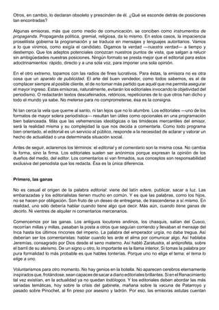 Otros, en cambio, lo declaran obsoleto y prescinden de él. ¿Qué se esconde detrás de posiciones
tan encontradas?

Algunas emisoras, más que como medio de comunicación, se conciben como instrumentos de
propaganda. Propaganda política, gremial, religiosa, da lo mismo. En estos casos, la impaciencia
proselitista gobierna la programación y se traduce en mensajes y lenguajes autoritarios. Vamos
a lo que vinimos, como exigía el candidato. Digamos la verdad —nuestra verdad— a tiempo y
destiempo. Que los adeptos potenciales conozcan nuestros puntos de vista, que salgan a relucir
sin ambigüedades nuestras posiciones. Ningún formato se presta mejor que el editorial para estos
adoctrinamientos: rápido, directo y a una sola voz, para imponer una sola opinión.

En el otro extremo, topamos con las radios de fines lucrativos. Para éstas, la emisora no es otra
cosa que un aparato de publicidad. El arte del buen vendedor, como todos sabemos, es el de
complacer siempre al posible cliente, el de no tomar más partido que aquél que me permita asegurar
el mayor ingreso. Estas emisoras, naturalmente, evitarán los editoriales invocando la objetividad del
periodismo. O redactarán textos descafeinados, retóricos, repeticiones de lo que otros han dicho y
todo el mundo ya sabe. No meterse para no comprometerse, ésa es la consigna.

Ni tan cerca la vela que queme al santo, ni tan lejos que no lo alumbre. Los editoriales —uno de los
formatos de mayor solera periodística— resultan tan útiles como opcionales en una programación
bien balanceada. Más que las vehemencias ideológicas o las timideces mercantiles del emisor,
será la realidad misma y su complejidad la que nos decida a comentarla. Como todo programa
bien orientado, el editorial es un servicio al público, responde a la necesidad de aclarar y valorar un
hecho de actualidad o una determinada situación social.

Antes de seguir, aclaremos los términos: el editorial y el comentario son la misma cosa. No cambia
la forma, sino la firma. Los editoriales suelen ser anónimos porque expresan la opinión de los
dueños del medio, del editor. Los comentarios sí van firmados, sus conceptos son responsabilidad
exclusiva del periodista que los redacta. Ésa es la única diferencia.


Primero, las ganas

No es casual el origen de la palabra editorial: viene del latín edere, publicar, sacar a luz. Las
embarazadas y los editorialistas tienen mucho en común. Y es que las palabras, como los hijos,
no se hacen por obligación. Son fruto de un deseo de entregarse, de trascenderse a sí mismo. En
realidad, uno sólo debería hablar cuando tiene algo que decir. Más aún, cuando tiene ganas de
decirlo. Ni vientres de alquiler ni comentarios mercenarios.

Comencemos por las ganas. Los antiguos locutores andinos, los chasquis, salían del Cusco,
recorrían millas y millas, pasaban la posta a otros que seguían corriendo y llevaban el mensaje del
Inca hasta los últimos rincones del imperio. La palabra del emperador urgía, no daba tregua. Así
deberían ser los comentaristas: hablar cuando les arde el alma por comunicar algo. Así hablaba
Jeremías, consagrado por Dios desde el seno materno. Así habló Zaratustra, el antiprofeta, sobre
el barril de su ateísmo. De un signo u otro, lo importante es la llama interior. Si tomas la palabra por
pura formalidad lo más probable es que hables tonterías. Porque uno no elige el tema: el tema lo
elige a uno.

Voluntarismos para otro momento. No hay genios en la botella. No aparecen cerebros eternamente
inspirados que, frotándose, sean capaces de sacar a diario editoriales brillantes. Si en el Renacimiento
tal vez existían, en la actualidad ya no quedan todólogos. Y los editoriales deben abordar las más
variadas temáticas, hoy sobre la crisis del gabinete, mañana sobre la vacuna de Patarroyo y
pasado sobre Pinochet, al fin preso por asesino y ladrón. Por eso, las emisoras astutas cuentan
 