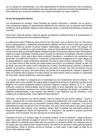 con un equipo de comentaristas: uno más especializado en temas económicos, otro en políticos,
una dominando el ámbito internacional, otro para deportes y otra para el mundo del espectáculo. La
línea editorial, por convicción pluralista o por simple necesidad, se vuelve colectiva.


Un par de preguntas básicas

Los comentarios se escriben. Otros formatos se pueden improvisar o resolver con un guión y
unas anotaciones ligeras. El pensamiento editorial de una emisora, por su posición ante hechos
conflictivos de la actualidad, obliga a cuidar hasta las comas, no permite abandonarse al ímpetu del
momento.

Ahora bien, antes de escribir, antes de agarrar el bolígrafo o sentarse frente a la computadora, el
comentarista solucionará dos cuestiones básicas:

 ¿Qué quiero decir? Pregunta obvia, como el sol. Tan obvia, que a menudo no se ve. Tan previa,
que la presuponemos y acabamos amontonando palabras sin tener clara la idea que queremos
desarrollar. Antes de escribir el primer renglón, respóndase: ¿qué voy a decir? No divague con
usted mismo, no confíe en su gran experiencia. ¿Que ya tiene seleccionado el tema? No basta. Un
mismo tema puede ser enfocado desde múltiples ángulos. El tema es el objeto a tratar. Ahora falta el
objetivo, es decir, la finalidad, a dónde quiero ir a parar con ese tema. Por ejemplo, vamos a comentar
sobre el aborto. ¿Qué quiero decir sobre el aborto? Aprobarlo o condenarlo son posiciones muy
generales. Concretemos la intención: mostrar las consecuencias sicológicas en la mujer, alegar por
su despenalización, exigir condiciones sanitarias mínimas en esas clínicas clandestinas… Formule
en una frase breve la idea central que usted quiere comunicar a su audiencia. Repito: la idea. No
las ideas. Una sola. Ni cuatro ni dos ni siquiera una y media. Una idea central y precisa: no pretenda
explicar la economía mundial en un comentario de pocos minutos. No trate de abarcar mucho
porque apretará muy poco. Una idea rectora: las demás se le subordinarán, estarán o dejarán de
estar en el libreto sólo si apoyan a la idea central. De esta manera, toda su energía, su capacidad
de convicción, estará dirigida por y para ese objetivo.

 ¿A quién me dirijo? La pregunta por el destinatario es tan fundamental como la anterior. Y se
nos olvida tanto como aquella. No basta repetir el target de la emisora, el perfil de oyentes al que
llegamos con nuestro programa: adultos o jóvenes, mujeres o varones, clases A, B, C, D… No es
suficiente, porque la intencionalidad que le hemos dado al tema segmenta aún más al público.
¿A quiénes queremos convencer con nuestro editorial? En el ejemplo del aborto, ¿a quiénes nos
dirigimos prioritariamente, a las mujeres que abortan, a los religiosos que las condenan, a los
juristas que se desentienden, a los médicos inescrupulosos?

Está bien, nos dirigimos a la opinión pública. Pero al interior de esa opinión pública —ancha y
ajena— debemos ver un rostro específico, un interlocutor preferencial. Con mucha frecuencia, ese
rostro será el de aquellos que no comparten nuestras ideas, opositores o indecisos. Y es que no
editorializamos para convencer a los convencidos, sino para sumar más gente a las justas causas
de la sociedad. Esto implica, como veremos, pensar todo el análisis del comentario desde los
esquemas antagónicos, desde los argumentos —o prejuicios— de aquellos a quienes queremos
convencer. Para comentar, hay que situarse en la mente del otro.

Precisado el tema y el público, llega el momento creativo, el de la redacción. ¿Alguna técnica,
algún truco para enfrentar el papel en blanco? Pues sí. A pesar de la gran variedad de formas
para elaborar un editorial, bajo todas ellas se esconde un esquema similar. Un esquema que no
es receta, pero que incluso como receta funciona. Se trata de un secreto a voces para los buenos
comentaristas. Quien lo domina, domina el formato. Lo hará mejor o peor según el vigor de su
pluma. Pero siempre volará.
 