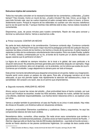 Estructura tríptica del comentario

Todos los manuales coinciden en la necesaria brevedad de los comentarios y editoriales. ¿Cuánto
tiempo? Tres minutos. Como un round de box. ¿Cuatro minutos? No más. Cinco, ya es largo. Si
para todo formato vale, aquí se vuelve imperioso el sabio consejo latino sobre lo bueno, si breve,
doblemente bueno. Porque la mayoría de los editoriales no cuentan con otro recurso radiofónico
que la voz de quien los lee. Y porque mientras más definida esté la idea, menos rodeos necesita el
comentarista.

Disponemos, pues, de pocos minutos para nuestro comentario. Razón de más para conocer y
dominar su estructura interna. Vamos a asomarnos a ella.


 Primer momento: CONTAR UN HECHO

No parta de tesis abstractas ni de considerandos. Comience contando algo. Comience contando
algo de alguien. Fue Paulo Freire quien mejor resumió la pedagogía profunda de cualquier discurso:
expresar las ideas a través de los hechos y los hechos a través de las personas. A nadie impacta el
replanteo jurídico de los embarazos voluntariamente interrumpidos. Pero nos duele Paulita, quiteña
de 14 años, violada y embarazada por su tío, al borde de la muerte por un aborto realizado con
agujas caseras que le perforaron el útero.36

La lógica de un editorial es siempre inductiva: de lo local a lo global, del caso particular a la
situación estructural. No presente premisas generales para ilustrarlas después con ejemplos. Haga
exactamente lo contrario: abra con el ejemplo, con la anécdota, con la noticia que acaba de ocurrir.
Comience por el arbolito. Luego alejaremos la cámara para ver todo el bosque.

Este primer momento del editorial busca despertar emociones en el oyente, hablar a su imaginación,
hacerle sentir como propio un pedazo de vida ajena. Para ello, el lenguaje narrativo es el más
adecuado, el que nos permite captar más rápidamente la atención del radioescucha y tocar su
sensibilidad. Del corazón a la razón, ése es el camino que emprendemos.


 Segundo momento: ANALIZAR EL HECHO

Ahora vamos a buscar las raíces del arbolito. ¿Qué profundidad tiene el hecho contado, por qué
ocurrió así? Analizar es escarbar, revelar los hilos secretos, desatar los nudos, señalar las causas
y los efectos, deslindar responsabilidades. Los hechos tienen relaciones entre sí, se explican unos
por otros.

Vamos a ampliar también la panorámica: el caso de Paulita no es único ni está aislado. Hay miles
de chicas en Ecuador y en América Latina en situaciones similares.

Amplitud y profundidad. Elementos cuantitativos y cualitativos. Datos y argumentos, he aquí los
componentes básicos de todo buen análisis.

Necesitamos datos, numeritos, cifras exactas. De nada sirven esos comentarios que remiten a
generalidades y consideraciones piadosas. ¡Cuántas veces se habrá repetido la historia de Paulita…!
Aterrice: diga que sólo en Quito hay más de 200 locales clandestinos —que todo el mundo conoce—
donde se hacen abortos en las peores condiciones higiénicas. Un curetaje de ésos cuesta entre

36     Datos tomados de Blanco y Negro, revista dominical del diario HOY. Ecuador, domingo 28 julio 1996.
 