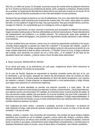 500 mil y un millón de sucres. En Ecuador, la primera causa de muerte entre la población femenina
de 15 a 19 años se relaciona con problemas de aborto, parto, postparto y embarazo. Amplíe el lente
de su análisis: la Organización Mundial de la Salud afirma que cada año mueren en el mundo 70 mil
mujeres a causa de abortos practicados sin las más elementales normas sanitarias.

Tampoco hay que ahogar al oyente en un mar de estadísticas. Con uno o dos datos bien explicados,
bien comparados, será suficiente para fundamentar nuestra idea. Por cierto, estos datos no caerán
del cielo, no nos soplará un ángel en la oreja. Hay que buscarlos. Hay que consultar libros y archivos,
navegar en Internet. Un comentarista que no investiga es como un águila ciega.

Necesitamos argumentos, es decir, razones e intuiciones que acompañen la reflexión del oyente y
hagan sensata nuestra postura. Muchos editorialistas se ahorran este esfuerzo. Pasan directamente
del planteamiento del problema a su posible solución. Tal cortocircuito quita toda seriedad al
comentario, lo vuelve demagógico. Una posición sin argumentos resulta imposición y sólo interesa
a los fanáticos.

Un buen analista tiene que conocer y tomar muy en cuenta los argumentos contrarios a los suyos.
¿Paulita estará pagando su pecado por haber ido a abortar? Y el pecado del violador, ¿quién lo
cobra? El artículo 447 del código ecuatoriano de los delitos contra la vida autoriza el aborto de una
mujer violada solamente si ésta es idiota o demente. ¿Y Paulita? Como no lo es, si llega a salvarse
del curetaje, será reprimida con prisión de uno a cinco años. ¿Y el violador? Si las hijas de los
diputados fueran las violadas, ¿votarían éstos a favor de tales leyes aberrantes?


 Tercer momento: RESOLVER EL HECHO

Si ya vimos qué pasa, si ya entendimos por qué pasa, imaginemos ahora cómo solucionar la
situación planteada. Es tiempo de propuestas.

En el caso de Paulita, después de argumentar la injusticia cometida contra ella (por el tío, por
el medicastro y por las leyes), después de mostrar las abrumadoras cifras de muertes en estos
locales clandestinos, la emisora puede abanderarse en favor del aborto terapéutico y por razones
de violación o estupro. Puede proponer su despenalización a nivel parlamentario y exigir clínicas
que hagan esta operación en condiciones higiénicas.

Otras veces, el tema abordado no permite una solución concreta o a corto plazo. Tal vez
editorializamos sobre el coche bomba que dejó tres muertos y treinta heridos. ¿Qué propondremos,
que agarren pronto a los terroristas? En realidad, el comentario tiene muchas puertas de salida. Si
hay una solución viable, realista, hay que decirla. Si no es tan evidente, hay que invitar a pensarla. O
denunciar una situación injusta. O llamar a la movilización ciudadana. O exigir responsabilidades. O
felicitar una obra bien terminada, ya que no todo comentario tiene que volcarse sobre las carencias,
también debemos destacar los logros.

Con cualquiera de estos verbos —proponer o protestar, anunciar o denunciar— la emisora se
está metiendo al fuego, está tomando posición explícita frente a lo bueno, lo malo y lo feo de esta
sociedad. Y de eso se trata.

Relatar, analizar y resolver: tres momentos del comentario, tres pivotes de aquel antiguo método
apostólico que consistía en ver la realidad, juzgarla y actuar sobre ella. Antiguo y siempre válido,
porque esta estructura, tan eficaz como sencilla, se corresponde con nuestras facultades: memoria
(para no olvidar lo que pasa), entendimiento (para interpretarlo correctamente) y voluntad (para no
quedarse filosofando sobre el mundo, como le decía Marx a Feuerbach, sino intentar cambiarlo).
 