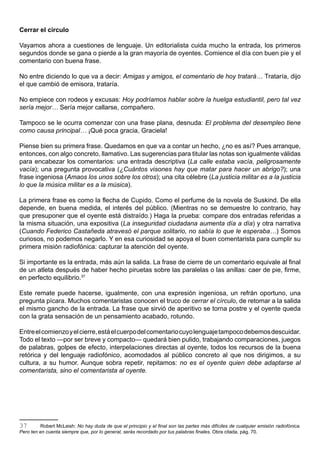 Cerrar el círculo

Vayamos ahora a cuestiones de lenguaje. Un editorialista cuida mucho la entrada, los primeros
segundos donde se gana o pierde a la gran mayoría de oyentes. Comience el día con buen pie y el
comentario con buena frase.

No entre diciendo lo que va a decir: Amigas y amigos, el comentario de hoy tratará… Trataría, dijo
el que cambió de emisora, trataría.

No empiece con rodeos y excusas: Hoy podríamos hablar sobre la huelga estudiantil, pero tal vez
sería mejor… Sería mejor callarse, compañero.

Tampoco se le ocurra comenzar con una frase plana, desnuda: El problema del desempleo tiene
como causa principal… ¡Qué poca gracia, Graciela!

Piense bien su primera frase. Quedamos en que va a contar un hecho, ¿no es así? Pues arranque,
entonces, con algo concreto, llamativo. Las sugerencias para titular las notas son igualmente válidas
para encabezar los comentarios: una entrada descriptiva (La calle estaba vacía, peligrosamente
vacía); una pregunta provocativa (¿Cuántos visones hay que matar para hacer un abrigo?); una
frase ingeniosa (Amaos los unos sobre los otros); una cita célebre (La justicia militar es a la justicia
lo que la música militar es a la música).

La primera frase es como la flecha de Cupido. Como el perfume de la novela de Suskind. De ella
depende, en buena medida, el interés del público. (Mientras no se demuestre lo contrario, hay
que presuponer que el oyente está distraído.) Haga la prueba: compare dos entradas referidas a
la misma situación, una expositiva (La inseguridad ciudadana aumenta día a día) y otra narrativa
(Cuando Federico Castañeda atravesó el parque solitario, no sabía lo que le esperaba…) Somos
curiosos, no podemos negarlo. Y en esa curiosidad se apoya el buen comentarista para cumplir su
primera misión radiofónica: capturar la atención del oyente.

Si importante es la entrada, más aún la salida. La frase de cierre de un comentario equivale al final
de un atleta después de haber hecho piruetas sobre las paralelas o las anillas: caer de pie, firme,
en perfecto equilibrio.37

Este remate puede hacerse, igualmente, con una expresión ingeniosa, un refrán oportuno, una
pregunta pícara. Muchos comentaristas conocen el truco de cerrar el círculo, de retomar a la salida
el mismo gancho de la entrada. La frase que sirvió de aperitivo se torna postre y el oyente queda
con la grata sensación de un pensamiento acabado, rotundo.

Entre el comienzo y el cierre, está el cuerpo del comentario cuyo lenguaje tampoco debemos descuidar.
Todo el texto —por ser breve y compacto— quedará bien pulido, trabajando comparaciones, juegos
de palabras, golpes de efecto, interpelaciones directas al oyente, todos los recursos de la buena
retórica y del lenguaje radiofónico, acomodados al público concreto al que nos dirigimos, a su
cultura, a su humor. Aunque sobra repetir, repitamos: no es el oyente quien debe adaptarse al
comentarista, sino el comentarista al oyente.




37       Robert McLeish: No hay duda de que el principio y el final son las partes más difíciles de cualquier emisión radiofónica.
Pero ten en cuenta siempre que, por lo general, serás recordado por tus palabras finales. Obra citada, pág. 70.
 