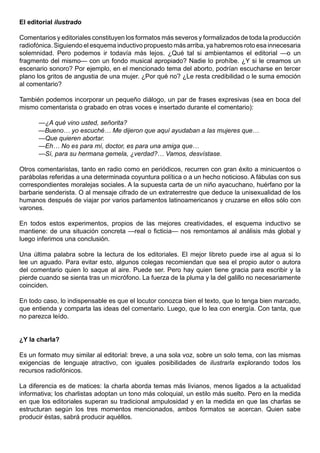 El editorial ilustrado

Comentarios y editoriales constituyen los formatos más severos y formalizados de toda la producción
radiofónica. Siguiendo el esquema inductivo propuesto más arriba, ya habremos roto esa innecesaria
solemnidad. Pero podemos ir todavía más lejos. ¿Qué tal si ambientamos el editorial —o un
fragmento del mismo— con un fondo musical apropiado? Nadie lo prohíbe. ¿Y si le creamos un
escenario sonoro? Por ejemplo, en el mencionado tema del aborto, podrían escucharse en tercer
plano los gritos de angustia de una mujer. ¿Por qué no? ¿Le resta credibilidad o le suma emoción
al comentario?

También podemos incorporar un pequeño diálogo, un par de frases expresivas (sea en boca del
mismo comentarista o grabado en otras voces e insertado durante el comentario):

      —¿A qué vino usted, señorita?
      —Bueno… yo escuché… Me dijeron que aquí ayudaban a las mujeres que…
      —Que quieren abortar.
      —Eh… No es para mí, doctor, es para una amiga que…
      —Sí, para su hermana gemela, ¿verdad?… Vamos, desvístase.

Otros comentaristas, tanto en radio como en periódicos, recurren con gran éxito a minicuentos o
parábolas referidas a una determinada coyuntura política o a un hecho noticioso. A fábulas con sus
correspondientes moralejas sociales. A la supuesta carta de un niño ayacuchano, huérfano por la
barbarie senderista. O al mensaje cifrado de un extraterrestre que deduce la unisexualidad de los
humanos después de viajar por varios parlamentos latinoamericanos y cruzarse en ellos sólo con
varones.

En todos estos experimentos, propios de las mejores creatividades, el esquema inductivo se
mantiene: de una situación concreta —real o ficticia— nos remontamos al análisis más global y
luego inferimos una conclusión.

Una última palabra sobre la lectura de los editoriales. El mejor libreto puede irse al agua si lo
lee un aguado. Para evitar esto, algunos colegas recomiendan que sea el propio autor o autora
del comentario quien lo saque al aire. Puede ser. Pero hay quien tiene gracia para escribir y la
pierde cuando se sienta tras un micrófono. La fuerza de la pluma y la del galillo no necesariamente
coinciden.

En todo caso, lo indispensable es que el locutor conozca bien el texto, que lo tenga bien marcado,
que entienda y comparta las ideas del comentario. Luego, que lo lea con energía. Con tanta, que
no parezca leído.


¿Y la charla?

Es un formato muy similar al editorial: breve, a una sola voz, sobre un solo tema, con las mismas
exigencias de lenguaje atractivo, con iguales posibilidades de ilustrarla explorando todos los
recursos radiofónicos.

La diferencia es de matices: la charla aborda temas más livianos, menos ligados a la actualidad
informativa; los charlistas adoptan un tono más coloquial, un estilo más suelto. Pero en la medida
en que los editoriales superan su tradicional ampulosidad y en la medida en que las charlas se
estructuran según los tres momentos mencionados, ambos formatos se acercan. Quien sabe
producir éstas, sabrá producir aquéllos.
 