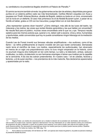 su candidatura a la presidencia llegaba direitinho al Palacio de Planalto.30

El camino se recorre también al revés: los gobernantes se las dan de artistas y deportistas para ganar
puntos en un sistema político cada vez más farandulizado. Carlitos Menem coquetea con Xuxa y
payasea con Tinelli. Antanas Mockus, alcalde de Bogotá, celebra su boda en un circo, encaramado
con la novia en un elefante. El caso más pintoresco es el de Abdalá Bucaram quien, a pesar de su
frenillo al hablar, graba un CD con los Iracundos y juega fútbol con el club Barcelona.31

¿Nos representan quienes dicen hacerlo? ¿Cómo distinguir, más allá de las luces del teatro, las
máscaras y los rostros, las voces que recitan libretos aprendidos y las que hablan con sinceridad?
No resulta fácil para el público, muchas veces encandilado ante lo que ve y oye. Tampoco resulta
optativo para los mismos actores que, quieran o no, deben salir a escena. Unos y otros, humanistas
y oportunistas, están convencidos que hoy no puede consolidarse ningún liderazgo sin la mediación
de los medios.

Cuando Lee de Forest inventó sus famosas válvulas amplificadoras —los audiones, como él les
llamó— se refirió proféticamente al imperio invisible del aire que recién comenzaba. Demasiada
razón tenía el científico de Iowa. Los medios, especialmente los audiovisuales, han alcanzado
en menos de un siglo una preponderancia como no tuvo ningún emperador en la historia, como
no acumuló ninguna otra institución en tan corto tiempo. La radio y la televisión, ambas, seducen
multitudes. La radio y la televisión no son hermanas enemigas ni tienen que rivalizar por la zapatilla
de la cenicienta. A las dos les sobran pretendientes. En nuestro caso —el de ustedes, lectoras y
lectores, y el de quien escribe— nos prendamos de la más madurita. Nos declaramos apasionados
y apasionadas por la radio.




30       Regina Festa: Los medios de comunicación van a mediar la relación de la sociedad civil, del Estado, del mercado, y
esto se dará en el plano local, nacional, regional e internacional. Fue muy interesante ver un video boliviano sobre una conductora
de programas de radio y televisión, a quien se le quitaron esos espacios, se le quitó el poder, pero ella era tan pública ya que
pudo hacerse política. Eso demuestra la capacidad que tienen los medios para que lo público pueda hacerse político. Desafíos
Comunicacionales, Por todos los medios, Isis 1996, pág. 112.
31        No le valieron sus bufonadas. El 6 de febrero de 1997, con apenas seis meses de gobierno, el pueblo ecuatoriano destituyó
al presidente Abdalá Bucaram.
 