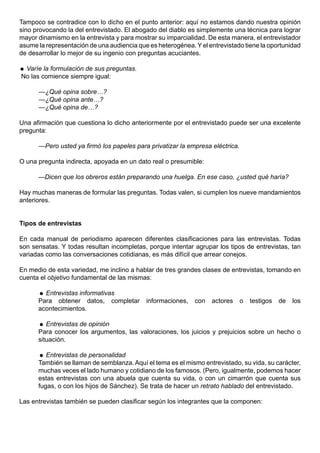 Tampoco se contradice con lo dicho en el punto anterior: aquí no estamos dando nuestra opinión
sino provocando la del entrevistado. El abogado del diablo es simplemente una técnica para lograr
mayor dinamismo en la entrevista y para mostrar su imparcialidad. De esta manera, el entrevistador
asume la representación de una audiencia que es heterogénea. Y el entrevistado tiene la oportunidad
de desarrollar lo mejor de su ingenio con preguntas acuciantes.

 Varíe la formulación de sus preguntas.
No las comience siempre igual:

      —¿Qué opina sobre…?
      —¿Qué opina ante…?
      —¿Qué opina de…?

Una afirmación que cuestiona lo dicho anteriormente por el entrevistado puede ser una excelente
pregunta:

      —Pero usted ya firmó los papeles para privatizar la empresa eléctrica.

O una pregunta indirecta, apoyada en un dato real o presumible:

      —Dicen que los obreros están preparando una huelga. En ese caso, ¿usted qué haría?

Hay muchas maneras de formular las preguntas. Todas valen, si cumplen los nueve mandamientos
anteriores.


Tipos de entrevistas

En cada manual de periodismo aparecen diferentes clasificaciones para las entrevistas. Todas
son sensatas. Y todas resultan incompletas, porque intentar agrupar los tipos de entrevistas, tan
variadas como las conversaciones cotidianas, es más difícil que arrear conejos.

En medio de esta variedad, me inclino a hablar de tres grandes clases de entrevistas, tomando en
cuenta el objetivo fundamental de las mismas:

       Entrevistas informativas
      Para obtener datos, completar         informaciones,   con   actores     o   testigos   de   los
      acontecimientos.

       Entrevistas de opinión
      Para conocer los argumentos, las valoraciones, los juicios y prejuicios sobre un hecho o
      situación.

       Entrevistas de personalidad
      También se llaman de semblanza. Aquí el tema es el mismo entrevistado, su vida, su carácter,
      muchas veces el lado humano y cotidiano de los famosos. (Pero, igualmente, podemos hacer
      estas entrevistas con una abuela que cuenta su vida, o con un cimarrón que cuenta sus
      fugas, o con los hijos de Sánchez). Se trata de hacer un retrato hablado del entrevistado.

Las entrevistas también se pueden clasificar según los integrantes que la componen:
 
