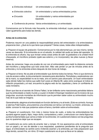  Entrevista individual:    Un entrevistador y un entrevistado.

       Entrevista colectiva:     Un entrevistador y varios entrevistados juntos.

       Encuesta:                  Un entrevistador y varios entrevistados por
                                  separado.

       Conferencia de prensa: Varios entrevistadores y un entrevistado.

Comencemos por la fórmula más frecuente, la entrevista individual, cuyas pautas de producción
valen igualmente para todas las demás.


Antes de la entrevista

Podemos resumir en una palabra la responsabilidad previa del entrevistador o la entrevistadora:
prepararse bien. ¿Qué es lo que tiene que preparar? Varias cosas, todas ellas indispensables.

 Preparar el equipo de grabación. Comencemos por lo más elemental que, por eso mismo, tantas
veces se descuida. Si la entrevista es en el estudio, la calidad del audio es tarea del operador. Si
la entrevista es afuera, hay que revisar varias cosas antes de salir: la grabadora o la unidad móvil
chequeada, el micrófono probado (ojalá sea externo y no incorporado), las pilas nuevas (y llevar
reserva).

Antes de comenzar, haga una prueba de voz con el entrevistado para medir la distancia correcta
del micrófono y asegurarse que todo anda bien. Más vale perder un par de minutos antes de la
entrevista y no la entrevista entera después de dos horas de trabajo.

 Preparar el tema. No se pide al entrevistador que domine todos los temas. Pero sí que domine la
ruta de acceso a ellos, la documentación necesaria para abordarlos. Periodistas y exploradores van
de la mano, su especialidad no es la meta, sino el camino para alcanzarla. Un buen entrevistador
sabe dónde hallar los metros que saltó Carl Lewis en Atlanta 96, sabe cómo averiguar el índice de
inflación proyectado y el real, encuentra la página web de los zapatistas y tiene un confidente en
cada ministerio.

Dicen que ése es el secreto de Oriana Fallaci, la tan brillante como reaccionaria periodista italiana
que ha entrevistado a medio mundo y a quien ni Arafat ni Kissinger resistieron por lo incisivo de sus
preguntas: acumula montañas de información que le permiten saber sobre su entrevistado mucho
más de lo que éste se imagina.

Generalmente, elegimos al entrevistado en función del tema y no al revés. (Esto es correcto. Aunque
si aterriza Fidel Castro, procuraremos una entrevista con tema o sin tema). La misión, entonces, es
doble: conocer lo más que podamos sobre el tema y también sobre el entrevistado.

 Preparar el cuestionario. Con más o menos horas de vuelo, a todos los entrevistadores les
ayudará agarrar papel y lápiz, mejor dicho, computadora y ratón, y estructurar con cierta lógica los
puntos fundamentales que vamos a tratar en la entrevista. Un cuestionario básico con las preguntas
que no queremos dejar que se escapen.

El cuestionario es como carta de amante: leer y romper. Si nos aparecemos ante el entrevistado
con un papel y, en vez de atender a sus respuestas, quedamos pendientes de la pregunta que
sigue, el entrevistado se sentirá como rindiendo examen y la entrevista, por más preparación que
haya tenido, sonará fría, sin ritmo. El mejor cuestionario es el que se lleva en la cabeza.
 