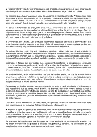  Preparar al entrevistado. Si el entrevistador está crispado, crispará también a quien entrevista. Si
está inseguro, también el otro perderá el control. Los nervios se pegan como las pulgas.

Se necesita, pues, haber logrado un clima de confianza al iniciar la entrevista. Antes de pedir pase
a estudios, antes de apretar las teclas de la grabadora, conviene ablandar al entrevistado hablando
con él de otras cosas —de la lluvia o del sol— de manera que la tensión se aplaque (la suya y quién
sabe si la nuestra). Con la lengua ya suelta, sus respuestas serán más naturales.

No caiga en la tentación de ensayar la entrevista. Al entrevistado se le dirá el tema sobre el que
vamos a conversar, incluso podremos intercambiar ideas antes de abrir el micrófono. Pero en
ningún caso se deben ensayar como pieza de teatro las preguntas y las respuestas. Esto mataría
completamente la soltura del diálogo, provocaría un gran fastidio en el entrevistado. Para el oyente,
aún peor: pasaría de menú caliente a comida de lata.

 Prepararse uno mismo. Dos actitudes igualmente negativas acechan al entrevistador o la
entrevistadora: sentirse superior o sentirse inferior al entrevistado o la entrevistada. Ambas son
antidemocráticas y perjudican notablemente el resultado de la entrevista.

En primer término, están los entrevistadores estrellas. Hablan más que el entrevistado, lo
interrumpen en todo momento, lo apabullan con preguntas interminables y utilizando un lenguaraje
incomprensible. Piensan que así deslumbrarán al público. Típico de estos vanidosos es pasarse el
tiempo calificando las palabras del entrevistado (muy bien, así es, exactamente, correcto, anjá).

Malcriados y fatuas, sus entrevistas más parecen interrogatorios. O divagaciones personales
con un entrevistado de pretexto. Ahí están ellos y ellas, los intocables del periodismo, erigidos
como Grandes Inquisidores, ubicados más allá del bien y el mal. Tan convencidos están de su alta
profesionalidad, que cuando lean estas líneas no se reconocerán en ellas.

En el otro extremo, están los estrellados. Los que se sienten menos, las que se achican ante el
entrevistado. La timidez radiofónica les suele arrastrar a un tono ceremonioso, afectado, bajando la
voz, como si estuvieran junto a un enfermo. Naturalmente, contagian al entrevistado y al poco rato
adoptarán ambos el mismo estilo de velorio.

Apocados y achicadas, piensan que una entrevista consiste en abrir el micrófono y dejar que el
otro hable hasta que se canse. Dejan baches, se duermen, no saben cortar a tiempo. Apelan a
la cortesía debida al entrevistado para encubrir su falta de conducción y su ineptitud para centrar
el tema y hacer avanzar una idea. Contradicciones: por respetar a uno, faltamos al respeto a la
multitud de oyentes que ya están desesperados con la verborrea del entrevistado y con la ausencia
del entrevistador.

Cuando se sienta inferior ante un entrevistado, imagíneselo en el baño, sentado en el único trono
que corresponde a los humanos. Así democratizará su relación con él.

 Peparar el lugar. Lo principal es evitar los ruidos. No los sonidos ambientales, que pueden dar
colorido a la entrevista, pero sí los mortificantes motores, la algarabía de una escuela, un fondo de
música estridente. Si estamos al aire libre, cuidado con el viento. Póngase en contra de éste, con
la espalda de parapeto, y proteja el micrófono con un cobertor de esponja.

En interiores, lo importante es que las voces se proyecten hacia los espacios más abiertos, que
no anden rebotando en las paredes o cristales de lugares muy cerrados. No se encajone en una
esquina ni se meta a grabar en un cuarto muy estrecho y vacío.
 