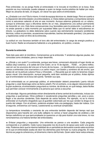 Para entrevistar, no se ponga frente al entrevistado ni le incruste el micrófono en la boca. Esta
posición es muy incómoda, puede colapsar a quien no tenga mucha práctica de hablar por radio.
Mejor es ubicarse de lado, en ángulo, sin clavar los ojos sobre el entrevistado.

 ¿Grabada o en vivo? Da lo mismo. A nivel de equipos técnicos no, desde luego. Pero en cuanto a
la disposición del entrevistador y la entrevistadora, sí. Éstos deben pensarse y comportarse siempre
como si estuvieran saliendo al aire en ese momento. Aunque estemos grabando en un sótano,
aunque la entrevista vaya a difundirse dentro de un mes, adoptaremos una actitud permanente
de transmitir en vivo. Esto tiene consecuencias muy favorables para la producción. La primera, el
no andar parando a cada momento por supuestas fallas que no serían tales si estuviéramos en
directo. La grabadora no debe detenerse salvo cuando sea estrictamente necesario (problemas
técnicos, ruidos no previstos, acusaciones imprudentes, baches demasiado grandes). Los parones
y repeticiones cortan el ritmo de la entrevista.

La actitud en vivo favorece también el tono alto del entrevistador, lo carga de energía positiva y
buen humor. Nadie se entusiasma hablando a una grabadora, sin público, a secas.


Durante la entrevista

Todo listo para abrir el micrófono. Comencemos ya la entrevista. Y anotemos algunas pautas, tan
conocidas como olvidadas, para su mejor desarrollo.

 ¿Dónde y con quién? La entrevista, aunque sea breve, comenzará ubicando el lugar donde se
realiza (Aquí estamos, a la salida del Cine Colón, en la 10 de Agosto… TOSE… en pleno tráfico,
casi sin ver los anuncios del cine por el humo de los buses…) e identificando a la persona a quien
vamos a entrevistar (nos acercamos a un señor mayor, con bastón y sombrero de ala ancha, que
acaba de ver la película cubana Fresa y Chocolate…). Recuerde que en radio no tenemos ningún
apoyo visual. Una descripción, aunque pequeña, será bien recibida por el público. Antes dijimos
que el entrevistador es la boca del oyente. También sus ojos.

Si el entrevistado es un personaje público, el entrevistador deberá presentarlo (¡sería ridículo
preguntar a José Saramago cómo se llama usted!). Por el contrario, si es alguien desconocido por
la gran audiencia, el entrevistador preguntará su nombre, de dónde es, en qué trabaja, datos fáciles
que permitan conocer mínimamente a la persona que vamos a escuchar.

 Al abordaje. Algunos periodistas entran directamente al tema central de la entrevista, incluso con
preguntas a quemarropa. Otros prefieren ir escalonando preguntas sencillas y así, poco a poco,
llegar a los asuntos candentes. Esto depende de varios factores. Por ejemplo, no es lo mismo
entrevistar al muchacho drogadicto que al guardián sobornado por los que venden la droga en la
puerta del colegio. Con el primero, podemos emplear toda una pedagogía, hasta dar rodeos. Con
el segundo, entraremos con fuerza, cuestionando su eventual complicidad.

La temperatura inmediata o creciente de una entrevista también depende del tiempo real que
disponemos para hacerla (en una bulla callejera no vamos a hacer preguntas de análisis) y del
tiempo radiofónico en que será empleada (si queremos un clip para ilustrar una nota breve, no nos
remontaremos a la historia familiar del entrevistado).

 Enlazar preguntas y respuestas. Una entrevista se parece a una escalera. Cada pregunta
corresponde a un peldaño. Cada nueva respuesta nos da el punto de apoyo para subir una grada
más. Podemos decir que la máxima habilidad de un periodista se demuestra cuando sabe encontrar
en lo que el entrevistado acaba de decir los elementos para formular su nueva pregunta. En esta
técnica se juega la coherencia y el dinamismo interno del formato. Quien sabe hacer estos enlaces,
 