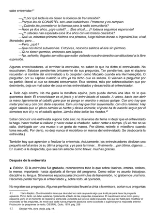 sabe entrevistar.41

      —¿Y por qué todavía no tienen la licencia de transmisión?
      —Porque los de CONARTEL son unos habladores. Prometen y no cumplen.
      —¿Cuándo les prometieron la licencia para la radio comunitaria?
      —Hace ya dos años, ¿oye usted?… ¡Dos años!… ¡Y todavía seguimos esperando!
      —¿Y ustedes han esperado esos dos años con los brazos cruzados?
      —Qué va, nosotros primero hicimos una protesta, luego fuimos donde el ingeniero ése, el tal
Morabobo, pero…
      —Pero, ¿qué?
      —Que nos llamó subversivos. Entonces, nosotros salimos al aire sin permiso.
      —Si no tienen permiso, entonces son ilegales.
      —No, señorita, ilegales son ellos que están violando nuestro derecho constitucional a la libre
expresión.

Algunos entrevistadores, al terminar la entrevista, no saben lo que ha dicho el entrevistado. No
escucharon. Estaban pendientes únicamente de sus preguntas. Tan pendientes, que ni siquiera
recuerdan el nombre del entrevistado y lo despiden como Macario cuando era Hermenegildo. O
preguntan por su esposo cuando la otra ya ha dicho que es soltera. O vuelven a preguntar por
su partido liberal al que se declaró conservador. Esta sordera, más por sobreexcitación que por
desinterés, deja un mal sabor de boca en los entrevistados y desacredita al entrevistador.

 Todo bajo control. No me gusta la metáfora equina, pero puede darnos una idea de lo que
queremos decir: El entrevistador es el jinete y el entrevistado el caballo. A veces, basta con abrir
la mano ligeramente al caballo para que se ponga en marcha e incluso galope. Con uno hay que
meter piernas y con otro darle espuelas. Con uno hay que tirar suavemente, con otro refrenar. Hay
algún caballo que en pleno camino ve hierba y desea comerla; el jinete ha de hacerle seguir por el
derrotero que él y no el caballo quiere. Jamás debe soltar las riendas.42

Saber conducir una entrevista supone todo eso: no desviarse del tema ni dejar que el entrevistado
lo haga, hacer hablar al callado y hacer callar al charlatán, saber cortar a tiempo. (Si el otro no se
calla, distráigalo con una mueca o un gesto de manos. Por último, retírele el micrófono cuando
toma resuello. Por cierto, no deje nunca el micrófono en manos del entrevistado. Se desbocaría la
entrevista.)

También hay que aprender a finalizar la entrevista. Astutamente, los entrevistadores deslizan una
pequeña señal antes de su última pregunta: y ya para terminar… finalmente… por último, díganos…
En cuanto a la despedida, que sea tan amable como breve: muchas gracias.


Después de la entrevista

 Edición. Si la entrevista fue grabada, recortaremos todo lo que sobra: baches, errores, rodeos,
lo menos importante, hasta ajustarla al tiempo del programa. Como editar es asunto trabajoso,
discipline su lengua. Si tenemos espacio para cinco minutos de transmisión, no grabemos una hora.
Hacemos perder tiempo al entrevistado y, sobre todo, al operador.

No regrabe sus preguntas. Algunos perfeccionistas llevan la cinta a la emisora, cortan sus preguntas

41         Mario Kaplún: El entrevistador tiene que descubrir en cada respuesta algo que le dé pie para hacer la pregunta
siguiente. Por lo tanto, no debe sujetarse rígidamente al texto de las preguntas preparadas. El cuestionario sirve como guía y
esquema, pero en el momento de realizar la entrevista, a medida que se oye cada respuesta, hay que ser hábil para modificar el
enunciado de las preguntas, de modo que cada nueva pregunta aparezca como suscitada o sugerida por la respuesta anterior.
Producción de programas de radio, CIESPAL, Quito, 1978, pág. 258.
42       George Hills, obra citada, pág. 44.
 