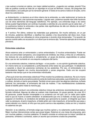 y las vuelven a montar en cabina, con mejor calidad acústica. ¿Jugando con ventaja, picarón? Eso
sólo se justifica cuando se trata de un reportaje en el que se eliminan, incluso, las preguntas del
entrevistador y se sustituyen por la narración general. O todos en la cama o todos en el suelo, como
dicen los colombianos.

 Ambientación. Lo decisivo es el ritmo interno de la entrevista, su valor testimonial, la fuerza de
los datos obtenidos y las opiniones expuestas. Logrado esto, podemos sacarle más brillo haciendo
uso de otros elementos del lenguaje radiofónico. Por ejemplo, una entrevista larga o de varios
temas puede fragmentarse con cortinas musicales o estrofas de una canción que le calce bien. ¿Y
no podríamos ilustrar la entrevista o las partes más significativas de ella con efectos de sonido?
Experimente y luego lo cuenta.

 Y archivo. Por último, ordenar los materiales que grabamos. Sin mucho esfuerzo, en un par
de minutos, podemos identificar y clasificar los casetes o los documentos del disco duro. Esas
entrevistas podrán ser utilizadas en otros programas o durante otras temporadas. Y le sacarán de
apuros cuando salte una acusación o un dicen que la emisora dijo. Tomemos ejemplo de la hormiga
previsora.


Entrevistas colectivas

Ahora estamos ante un entrevistador y varios entrevistados. O muchos entrevistados. Puede ser
toda una comunidad campesina, una cooperativa de choferes, las niñas y niños de un orfanatorio,
los reclusos de una penitenciaría o, simplemente, un grupo de jóvenes, especialistas en patear
latas, que se van sumando en una esquina cualquiera del barrio.

En una entrevista colectiva, tratamos de llegar —si se puede— a una opinión igualmente colectiva.
Un mismo tema se va completando y profundizando entre todos los que participan. O debatiendo
y sacando a relucir las posiciones contrarias de los asistentes. Por eso, el entrevistador o la
entrevistadora llegarán con mucha documentación y pocas preguntas. Cada una les ocupará
bastante más tiempo que en las entrevistas individuales.

¿Para qué sirven las entrevistas colectivas? Para mostrar los problemas colectivos. No es lo mismo
recoger la denuncia de una señora sobre la venta de medicinas caducadas, que el testimonio, variado
y ruidoso, de todo un barrio que protesta. También sirven para cubrir las alegrías colectivas, la fiesta
patronal, los carnavales, el aniversario del club de madres. Y las manifestaciones ciudadanas,
desde el desfile patrio hasta la marcha gay.

La técnica para conducir una entrevista colectiva incluye las anteriores recomendaciones para el
formato individual. Algunas de ellas se vuelven más imperiosas. Un grupo grande, de unas 30 ó
40 personas, puede resultar inmanejable si no andamos con mil ojos, con un radar para captar
todo lo que se mueve a nuestro alrededor: el adolescente que vino a molestar, el viejo que quiere
acaparar el micrófono, la vendedora de tamales que aprovecha la ocasión, el dirigente que hace
valer su jerarquía, el perro inoportuno, el bebé gritón aún más inoportuno, el borrachito que pasa y
quiere saludar a su mamá, el niño que nos pone cuernos a las espaldas y todos se ríen y nosotros
no sabemos de qué.

Atención: si es colectiva, el formato exige que muchos opinen y no solamente cuatro iluminados.
Mejor muchas intervenciones cortas que pocas largas. Estamos en una mesa de ping-pong, pero
con muchas paletas y muchos paleteros. El desafío consiste en entrecruzar la mayor cantidad de
pareceres, similares o contrarios, sobre un asunto que concierne a todos los presentes.
 