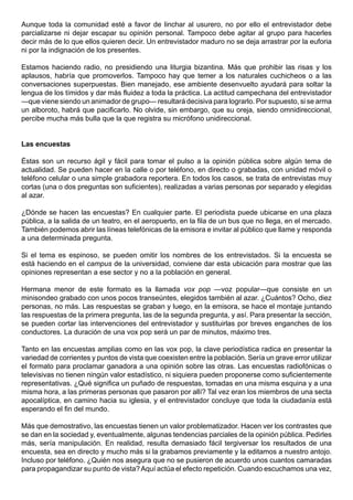 Aunque toda la comunidad esté a favor de linchar al usurero, no por ello el entrevistador debe
parcializarse ni dejar escapar su opinión personal. Tampoco debe agitar al grupo para hacerles
decir más de lo que ellos quieren decir. Un entrevistador maduro no se deja arrastrar por la euforia
ni por la indignación de los presentes.

Estamos haciendo radio, no presidiendo una liturgia bizantina. Más que prohibir las risas y los
aplausos, habría que promoverlos. Tampoco hay que temer a los naturales cuchicheos o a las
conversaciones superpuestas. Bien manejado, ese ambiente desenvuelto ayudará para soltar la
lengua de los tímidos y dar más fluidez a toda la práctica. La actitud campechana del entrevistador
—que viene siendo un animador de grupo— resultará decisiva para lograrlo. Por supuesto, si se arma
un alboroto, habrá que pacificarlo. No olvide, sin embargo, que su oreja, siendo omnidireccional,
percibe mucha más bulla que la que registra su micrófono unidireccional.


Las encuestas

Éstas son un recurso ágil y fácil para tomar el pulso a la opinión pública sobre algún tema de
actualidad. Se pueden hacer en la calle o por teléfono, en directo o grabadas, con unidad móvil o
teléfono celular o una simple grabadora reportera. En todos los casos, se trata de entrevistas muy
cortas (una o dos preguntas son suficientes), realizadas a varias personas por separado y elegidas
al azar.

¿Dónde se hacen las encuestas? En cualquier parte. El periodista puede ubicarse en una plaza
pública, a la salida de un teatro, en el aeropuerto, en la fila de un bus que no llega, en el mercado.
También podemos abrir las líneas telefónicas de la emisora e invitar al público que llame y responda
a una determinada pregunta.

Si el tema es espinoso, se pueden omitir los nombres de los entrevistados. Si la encuesta se
está haciendo en el campus de la universidad, conviene dar esta ubicación para mostrar que las
opiniones representan a ese sector y no a la población en general.

Hermana menor de este formato es la llamada vox pop —voz popular—que consiste en un
minisondeo grabado con unos pocos transeúntes, elegidos también al azar. ¿Cuántos? Ocho, diez
personas, no más. Las respuestas se graban y luego, en la emisora, se hace el montaje juntando
las respuestas de la primera pregunta, las de la segunda pregunta, y así. Para presentar la sección,
se pueden cortar las intervenciones del entrevistador y sustituirlas por breves enganches de los
conductores. La duración de una vox pop será un par de minutos, máximo tres.

Tanto en las encuestas amplias como en las vox pop, la clave periodística radica en presentar la
variedad de corrientes y puntos de vista que coexisten entre la población. Sería un grave error utilizar
el formato para proclamar ganadora a una opinión sobre las otras. Las encuestas radiofónicas o
televisivas no tienen ningún valor estadístico, ni siquiera pueden proponerse como suficientemente
representativas. ¿Qué significa un puñado de respuestas, tomadas en una misma esquina y a una
misma hora, a las primeras personas que pasaron por allí? Tal vez eran los miembros de una secta
apocalíptica, en camino hacia su iglesia, y el entrevistador concluye que toda la ciudadanía está
esperando el fin del mundo.

Más que demostrativo, las encuestas tienen un valor problematizador. Hacen ver los contrastes que
se dan en la sociedad y, eventualmente, algunas tendencias parciales de la opinión pública. Pedirles
más, sería manipulación. En realidad, resulta demasiado fácil tergiversar los resultados de una
encuesta, sea en directo y mucho más si la grabamos previamente y la editamos a nuestro antojo.
Incluso por teléfono. ¿Quién nos asegura que no se pusieron de acuerdo unos cuantos camaradas
para propagandizar su punto de vista? Aquí actúa el efecto repetición. Cuando escuchamos una vez,
 