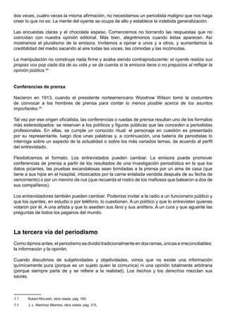 dos veces, cuatro veces la misma afirmación, no necesitamos un periodista maligno que nos haga
creer lo que no es. La mente del oyente se ocupa de ello y establece la indebida generalización.

Las encuestas claras y el chocolate espeso. Comencemos no borrando las respuestas que no
coincidan con nuestra opinión editorial. Más bien, alegrémonos cuando éstas aparecen. Así
mostramos el pluralismo de la emisora. Invitemos a opinar a unos y a otros, y aumentemos la
credibilidad del medio sacando al aire todas las voces, las cómodas y las incómodas.

La manipulación no construye nada firme y acaba siendo contraproducente: el oyente realiza sus
propias vox pop cada día de su vida y se da cuenta si la emisora tiene o no prejuicios al reflejar la
opinión pública.43


Conferencias de prensa

Nacieron en 1913, cuando el presidente norteamericano Woodrow Wilson tomó la costumbre
de convocar a los hombres de prensa para contar lo menos posible acerca de los asuntos
importantes.44

Tal vez por ese origen oficialista, las conferencias o ruedas de prensa resultan uno de los formatos
más estereotipados: se reservan a los políticos y figuras públicas que las conceden a periodistas
profesionales. En ellas, se cumple un conocido ritual: el personaje en cuestión es presentado
por su representante, luego dice unas palabras y, a continuación, una batería de periodistas lo
interroga sobre un aspecto de la actualidad o sobre los más variados temas, de acuerdo al perfil
del entrevistado.

Flexibilicemos el formato. Los entrevistados pueden cambiar. La emisora puede promover
conferencias de prensa a partir de los resultados de una investigación periodística en la que los
datos picantes, las pruebas escandalosas sean brindadas a la prensa por un ama de casa (que
tiene a sus hijos en el hospital, intoxicados por la carne enlatada vendida después de su fecha de
vencimiento) o por un menino da rua (que recuerda el rostro de los mafiosos que balearon a dos de
sus compañeros).

Los entrevistadores también pueden cambiar. Podemos invitar a la radio a un funcionario público y
que los oyentes, en estudio o por teléfono, lo cuestionen. A un político y que lo entrevisten quienes
votaron por él. A una artista y que lo asedien sus fans y sus antifans. A un cura y que aguante las
preguntas de todos los paganos del mundo.



La tercera vía del periodismo
Como dijimos antes, el periodismo se dividió tradicionalmente en dos ramas, únicas e irreconciliables:
la información y la opinión.

Cuando discutimos de subjetividades y objetividades, vimos que no existe una información
químicamente pura (porque es un sujeto quien la comunica) ni una opinión totalmente arbitraria
(porque siempre parte de y se refiere a la realidad). Los hechos y los derechos mezclan sus
savias.



43     Robert McLeish, obra citada, pág. 160.
44     J. L. Martínez Albertos, obra citada, pág. 315.
 