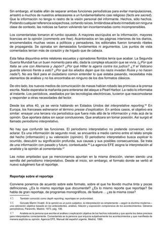 Sin embargo, el loable afán de separar ambas funciones periodísticas para evitar manipulaciones,
arrastró a muchos de nuestros antecesores a un fundamentalismo casi religioso (facts are sacred).
Que la información no tenga ni rastro de la visión personal del informante. Hechos, sólo hechos.
Podando cualquier referencia sospechosa, cortando raíces, limitándose al texto inmediato sin ninguna
clase de contexto, las noticias se fueron volviendo tan incontaminadas como incomprensibles.

Los comentaristas tomaron el rumbo opuesto. A mayores escrúpulos en la información, mayores
licencias en la opinión (comments are free). Acantonados en las páginas interiores de los diarios,
encomendados muchas veces a políticos y pensadores, los editoriales fueron tomando ribetes
de propaganda. Se opinaba sin demasiados fundamentos ni argumentos. Los puntos de vista
comentados tenían más de corazón y de hígado que de cabeza.

Esta falsa disyuntiva entre relatores escuetos y opinadores floridos tenía que acabar. La Segunda
Guerra Mundial fue un buen momento para ello, dada la compleja situación que se vivía. (¿Por qué
Italia se une con Alemania y Japón? ¿Por qué Hitler la agarra contra los judíos? ¿Y el Vaticano
guarda silencio frente a esto? ¿Por qué los aliados dejan que los nazis invadan Rusia y no hacen
nada?). No era fácil para el ciudadano común entender lo que estaba pasando, necesitaba más
elementos de análisis y no los encontraba en ninguno de los dos formatos clásicos.

De otro lado, los nuevos medios de comunicación de masas habían robado las primicias a la prensa
escrita. Nadie esperaba la mañanita para enterarse del ataque a Pearl Harbor. La radio lo informaba
al instante. Los periódicos, asediados por las tecnologías electrónicas, tuvieron que reacomodarse
y responder a otras necesidades del lector.

Desde los años 40, ya se venía hablando en Estados Unidos del interpretative reporting.45 En
Europa, los franceses estrenaron el término presse d’explication. En ambos casos, el objetivo era
similar: ensayar una tercera vía periodística que fuera más allá de la información y más acá de la
opinión. Que aportara datos sin sacar conclusiones. Que analizara sin tomar posición. Así surgió el
llamado periodismo interpretativo.

No hay que confundir las funciones. El periodismo interpretativo no pretende convencer, sino
aclarar. Es una información de segundo nivel, se encuentra a medio camino entre el relato simple
del hecho (información) y su valoración (opinión). El periodismo interpretativo busca explicar lo
ocurrido, descubrir su significación profunda, sus causas y sus posibles consecuencias. Se trata
de una información con pasado y futuro, contextuada.46 La agencia EFE asigna la interpretación al
analista y la opinión al comentarista.47

Las notas ampliadas que ya mencionamos apuntan en la misma dirección, vienen siendo una
semilla del periodismo interpretativo. Desde el inicio, sin embargo, el formato donde se vertió el
nuevo subgénero fue el reportaje.


Reportaje sobre el reportaje

Conviene ponernos de acuerdo sobre este formato, sobre el que ha llovido mucha tinta y pocas
definiciones. ¿Es lo mismo reportaje que documental? ¿Es lo mismo reporte que reportaje? Se
habla de gran reportaje, de programas monográficos, de feature… ¿es la misma cosa?
45       También conocido como depth reporting, reportajes en profundidad.
46        Gonzalo Martín Vivaldi: Si la opinión es un juicio subjetivo, la interpretación es simplemente —según la doctrina moderna—
una valoración objetiva basada en los antecedentes, análisis, hilación y exposición comprensiva de los acontecimientos. Géneros
periodísticos, Paraninfo, Madrid, 1973, pág. 106.
47        Analista es la persona que escribe el análisis o explicación objetiva de los hechos noticiados y que aporta los datos precisos
para interpretarlos correctamente. Comentarista es la persona que enjuicia subjetivamente los acontecimientos y que manifiesta de
manera explícita su opinión. Agencia EFE, Manual del español urgente, Madrid, 1990.
 