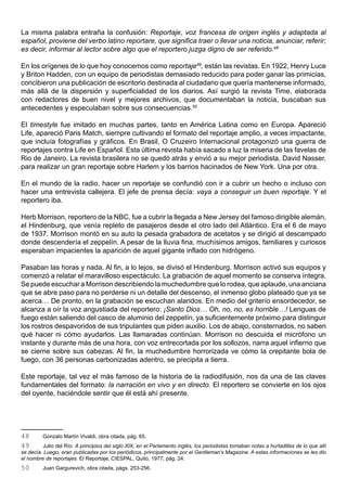 La misma palabra entraña la confusión: Reportaje, voz francesa de origen inglés y adaptada al
español, proviene del verbo latino reportare, que significa traer o llevar una noticia, anunciar, referir;
es decir, informar al lector sobre algo que el reportero juzga digno de ser referido.48

En los orígenes de lo que hoy conocemos como reportaje49, están las revistas. En 1922, Henry Luce
y Briton Hadden, con un equipo de periodistas demasiado reducido para poder ganar las primicias,
concibieron una publicación de escritorio destinada al ciudadano que quería mantenerse informado,
más allá de la dispersión y superficialidad de los diarios. Así surgió la revista Time, elaborada
con redactores de buen nivel y mejores archivos, que documentaban la noticia, buscaban sus
antecedentes y especulaban sobre sus consecuencias.50

El timestyle fue imitado en muchas partes, tanto en América Latina como en Europa. Apareció
Life, apareció Paris Match, siempre cultivando el formato del reportaje amplio, a veces impactante,
que incluía fotografías y gráficos. En Brasil, O Cruzeiro Internacional protagonizó una guerra de
reportajes contra Life en Español. Esta última revista había sacado a luz la miseria de las favelas de
Rio de Janeiro. La revista brasilera no se quedó atrás y envió a su mejor periodista, David Nasser,
para realizar un gran reportaje sobre Harlem y los barrios hacinados de New York. Una por otra.

En el mundo de la radio, hacer un reportaje se confundió con ir a cubrir un hecho o incluso con
hacer una entrevista callejera. El jefe de prensa decía: vaya a conseguir un buen reportaje. Y el
reportero iba.

Herb Morrison, reportero de la NBC, fue a cubrir la llegada a New Jersey del famoso dirigible alemán,
el Hindenburg, que venía repleto de pasajeros desde el otro lado del Atlántico. Era el 6 de mayo
de 1937. Morrison montó en su auto la pesada grabadora de acetatos y se dirigió al descampado
donde descendería el zeppelín. A pesar de la lluvia fina, muchísimos amigos, familiares y curiosos
esperaban impacientes la aparición de aquel gigante inflado con hidrógeno.

Pasaban las horas y nada. Al fin, a lo lejos, se divisó el Hindenburg. Morrison activó sus equipos y
comenzó a relatar el maravilloso espectáculo. La grabación de aquel momento se conserva íntegra.
Se puede escuchar a Morrison describiendo la muchedumbre que lo rodea, que aplaude, una anciana
que se abre paso para no perderse ni un detalle del descenso, el inmenso globo plateado que ya se
acerca… De pronto, en la grabación se escuchan alaridos. En medio del griterío ensordecedor, se
alcanza a oír la voz angustiada del reportero: ¡Santo Dios… Oh, no, no, es horrible…! Lenguas de
fuego están saliendo del casco de aluminio del zeppelín, ya suficientemente próximo para distinguir
los rostros despavoridos de sus tripulantes que piden auxilio. Los de abajo, consternados, no saben
qué hacer ni cómo ayudarlos. Las llamaradas continúan. Morrison no descuida el micrófono un
instante y durante más de una hora, con voz entrecortada por los sollozos, narra aquel infierno que
se cierne sobre sus cabezas. Al fin, la muchedumbre horrorizada ve cómo la crepitante bola de
fuego, con 36 personas carbonizadas adentro, se precipita a tierra.

Este reportaje, tal vez el más famoso de la historia de la radiodifusión, nos da una de las claves
fundamentales del formato: la narración en vivo y en directo. El reportero se convierte en los ojos
del oyente, haciéndole sentir que él está ahí presente.




48       Gonzalo Martín Vivaldi, obra citada, pág. 65.
49       Julio del Río: A principios del siglo XIX, en el Parlamento inglés, los periodistas tomaban notas a hurtadillas de lo que allí
se decía. Luego, eran publicadas por los periódicos, principalmente por el Gentleman’s Magazine. A estas informaciones se les dio
el nombre de reportajes. El Reportaje, CIESPAL, Quito, 1977, pág. 24.
50       Juan Gargurevich, obra citada, págs. 253-256.
 