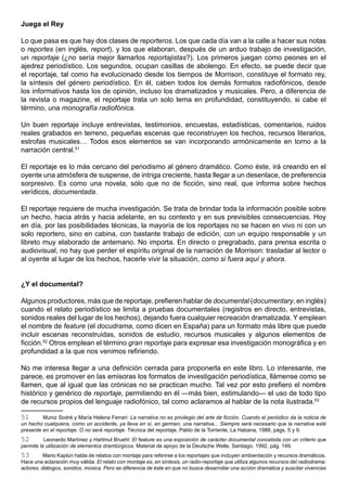 Juega el Rey

Lo que pasa es que hay dos clases de reporteros. Los que cada día van a la calle a hacer sus notas
o reportes (en inglés, report), y los que elaboran, después de un arduo trabajo de investigación,
un reportaje (¿no sería mejor llamarlos reportajistas?). Los primeros juegan como peones en el
ajedrez periodístico. Los segundos, ocupan casillas de abolengo. En efecto, se puede decir que
el reportaje, tal como ha evolucionado desde los tiempos de Morrison, constituye el formato rey,
la síntesis del género periodístico. En él, caben todos los demás formatos radiofónicos, desde
los informativos hasta los de opinión, incluso los dramatizados y musicales. Pero, a diferencia de
la revista o magazine, el reportaje trata un solo tema en profundidad, constituyendo, si cabe el
término, una monografía radiofónica.

Un buen reportaje incluye entrevistas, testimonios, encuestas, estadísticas, comentarios, ruidos
reales grabados en terreno, pequeñas escenas que reconstruyen los hechos, recursos literarios,
estrofas musicales… Todos esos elementos se van incorporando armónicamente en torno a la
narración central.51

El reportaje es lo más cercano del periodismo al género dramático. Como éste, irá creando en el
oyente una atmósfera de suspense, de intriga creciente, hasta llegar a un desenlace, de preferencia
sorpresivo. Es como una novela, sólo que no de ficción, sino real, que informa sobre hechos
verídicos, documentada.

El reportaje requiere de mucha investigación. Se trata de brindar toda la información posible sobre
un hecho, hacia atrás y hacia adelante, en su contexto y en sus previsibles consecuencias. Hoy
en día, por las posibilidades técnicas, la mayoría de los reportajes no se hacen en vivo ni con un
solo reportero, sino en cabina, con bastante trabajo de edición, con un equipo responsable y un
libreto muy elaborado de antemano. No importa. En directo o pregrabado, para prensa escrita o
audiovisual, no hay que perder el espíritu original de la narración de Morrison: trasladar al lector o
al oyente al lugar de los hechos, hacerle vivir la situación, como si fuera aquí y ahora.


¿Y el documental?

Algunos productores, más que de reportaje, prefieren hablar de documental (documentary, en inglés)
cuando el relato periodístico se limita a pruebas documentales (registros en directo, entrevistas,
sonidos reales del lugar de los hechos), dejando fuera cualquier recreación dramatizada. Y emplean
el nombre de feature (el docudrama, como dicen en España) para un formato más libre que puede
incluir escenas reconstruidas, sonidos de estudio, recursos musicales y algunos elementos de
ficción.52 Otros emplean el término gran reportaje para expresar esa investigación monográfica y en
profundidad a la que nos venimos refiriendo.

No me interesa llegar a una definición cerrada para proponerla en este libro. Lo interesante, me
parece, es promover en las emisoras los formatos de investigación periodística, llámense como se
llamen, que al igual que las crónicas no se practican mucho. Tal vez por esto prefiero el nombre
histórico y genérico de reportaje, permitiendo en él —más bien, estimulando— el uso de todo tipo
de recursos propios del lenguaje radiofónico, tal como aclaramos al hablar de la nota ilustrada.53

51       Muniz Sodré y María Helena Ferrari: La narrativa no es privilegio del arte de ficción. Cuando el periódico da la noticia de
un hecho cualquiera, como un accidente, ya lleva en sí, en germen, una narrativa... Siempre será necesario que la narrativa esté
presente en el reportaje. O no será reportaje. Técnica del reportaje, Pablo de la Torriente, La Habana, 1988, págs. 5 y 9.
52        Leonardo Martínez y Hartmut Bruehl: El feature es una exposición de carácter documental concebida con un criterio que
permite la utilización de elementos dramtúrgicos. Material de apoyo de la Deutsche Welle, Santiago, 1992, pág. 149.
53        Mario Kaplún habla de relatos con montaje para referirse a los reportajes que incluyen ambientación y recursos dramáticos.
Hace una aclaración muy válida: El relato con montaje es, en síntesis, un radio-reportaje que utiliza algunos recursos del radiodrama:
actores, diálogos, sonidos, música. Pero se diferencia de éste en que no busca desarrollar una acción dramática y suscitar vivencias
 