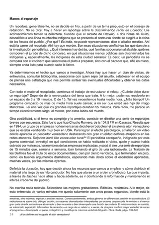Manos al reportaje

Un reportaje, generalmente, no se decide en frío, a partir de un tema propuesto en el consejo de
redacción. No se dice: Voy a hacer un reportaje sobre la discriminación racial en Ecuador. Los
acontecimientos toman la delantera. Sucede que el alcalde de Otavalo, a dos horas de Quito,
descalifica a una linda muchacha indígena que se presenta al concurso donde se elegirá a la reina
de las fiestas del pueblo. ¿Por qué? Es india, no puede representarnos, dice el alcalde mestizo. Ahí
está la carne del reportaje. Ahí hay que morder. Son esas situaciones conflictivas las que dan pie a
la investigación periodística. ¿Qué intereses hay detrás, qué familias sobornaron al alcalde, quiénes
componen el jurado de dicho concurso, en qué situaciones menos públicas son discriminados los
indígenas y, especialmente, las indígenas de esta ciudad serrana? Es decir, un periodista no se
compara con el cocinero que selecciona el plato a preparar, sino con el cazador que, rifle en mano,
siempre anda listo para cuando salte la liebre.

Ya determinamos el hecho que vamos a investigar. Ahora hay que hacer un plan de visitas, de
entrevistas, consultar bibliografía, asesorarse con quien sepa del asunto, establecer en el equipo
de prensa una estrategia que nos permita sortear las eventuales dificultades y obtener los datos
necesarios.

Con todo el material recopilado, comienza el trabajo de estructurar el relato. ¿Cuánto debe durar
un reportaje? Depende de la envergadura del tema que trate. A lo mejor, podemos resolverlo en
un espacio de 8 a 10 minutos. O de 15. Tal vez necesitemos hasta media hora. ¿Más tiempo? Un
programa compacto de más de media hora suele cansar, a no ser que usted sea hijo del mago
Mandrake. Leí una vez que los grandes reportajes duraban 55 minutos. Para radio, me parece un
tiempo excesivamente largo, al menos, por estos lados del mundo.

Otra posibilidad, si el tema es complejo y lo amerita, consiste en diseñar una serie de reportajes
breves con secuencia. Esto fue lo que hizo Chucho Romero, de la 104.5 FM en Caracas. Resulta que
en 1994, un grupo de empresas norteamericanas decidieron boicotear el excelente atún venezolano
que se estaba vendiendo muy bien en USA. Para lograr el efecto psicológico, amañaron un video
donde aparecía un pescador venezolano destazando con gran crueldad delfines atrapados en las
redes atuneras. Dolphins don’t like venezuelan tuna!54 El periodista caraqueño, indignado por esta
guerra comercial, investigó en qué condiciones se había realizado el video, quién y cuánto había
cobrado por matracos, los nombres de las empresas implicadas, y sacó al aire una serie de reportajes
de 15 minutos que, semana a semana, iban tomando el giro de una radionovela. La Traición de
los Delfines fue el título de estos documentales, cien por ciento verídicos, que terminaban en pico,
como los buenos argumentos dramáticos, esperando más datos sobre el escándalo aportados,
muchas veces, por los mismos oyentes.

Definida la duración, hay que decidir ahora los recursos que vamos a emplear y cómo distribuir el
material a lo largo de un hilo conductor. No hay que atarse a un orden cronológico. Lo que importa,
a través de flashes hacia atrás y hacia adelante, es ir dosificando la información y manteniendo el
interés creciente del público.

No escriba nada todavía. Seleccione las mejores grabaciones. Edítelas, recórtelas. A lo mejor, de
esta entrevista de varios minutos me quedo solamente con unos pocos segundos, donde está la

emotivas, sino informar, explicar y analizar hechos. Consecuentemente, ambos géneros se diferencian también en su estructura. El
radiodrama es sobre todo diálogo, acción; las escenas dramatizadas interpretadas por actores ocupan toda la emisión o al menos
gran parte de ella, en tanto que el narrador o bien no existe o bien desempeña una función secundaria. El relato montado, en cambio,
es sobre todo exposición informativa: la narración —a cargo de un relator o, a veces, de dos para conferir mayor variedad de voces
al programa— desempeña un papel protagónico y constituye la columna vertebral del guión. Obra citada, págs. 339-340.
54       ¡A los delfines no les gusta el atún venezolano!
 