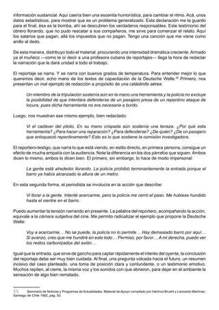 información sustancial. Aquí caería bien una escenita humorística, para cambiar el ritmo. Acá, unos
datos estadísticos, para mostrar que es un problema generalizado. Esta declaración me la guardo
para el final, ésa es la bomba, ahí se descubren los verdaderos responsables. Este testimonio del
obrero llorando, que no pudo rescatar a sus compañeros, me sirve para comenzar el relato. Aquí
los salarios que pagan, allá los impuestos que no pagan. Tengo una canción que me viene como
anillo al dedo.

De esta manera, distribuyo todo el material, procurando una intensidad dramática creciente. Armado
ya el muñeco —como le oí decir a una profesora cubana de reportajes— llega la hora de redactar
la narración que le dará unidad a todo el trabajo.

El reportaje se narra. Y se narra con buenos grados de temperatura. Para entender mejor lo que
queremos decir, echo mano de los textos de capacitación de la Deutsche Welle.55 Primero, nos
presentan un mal ejemplo de redacción a propósito de una catástrofe aérea:

        Un miembro de la tripulación sostenía aún en la mano una herramienta y la policía no excluye
        la posibilidad de que intentara defenderse de un pasajero presa de un repentino ataque de
        locura, pues dicha herramienta no era necesaria a bordo.

Luego, nos muestran ese mismo ejemplo, bien redactado:

        Vi el cadáver del piloto. En su mano crispada aún sostenía una tenaza. ¿Por qué esta
        herramienta? ¿Para hacer una reparación? ¿Para defenderse? ¿De quién? ¿De un pasajero
        que enloqueció repentinamente? Esto es lo que sostiene la comisión investigadora.

El reportero-testigo, que narra lo que está viendo, en estilo directo, en primera persona, consigue un
efecto de mucha empatía con la audiencia. Note la diferencia en los dos párrafos que siguen. Ambos
dicen lo mismo, ambos lo dicen bien. El primero, sin embargo, lo hace de modo impersonal:

        La gente está alrededor llorando. La policía prohibió terminantemente la entrada porque el
        barro ya había alcanzado la altura de un metro.

En esta segunda forma, el periodista se involucra en la acción que describe:

        Vi llorar a la gente. Intenté acercarme, pero la policía me cerró el paso. Me hubiese hundido
        hasta el vientre en el barro.

Puedo aumentar la tensión narrando en presente. La palabra del reportero, acompañando la acción,
equivale a la cámara subjetiva del cine. Me permito radicalizar el ejemplo que propone la Deutsche
Welle:

        Voy a acercarme… No se puede, la policía no lo permite… Hay demasiado barro por aquí…
        Si avanzo, creo que me hundiré en este lodo… Permiso, por favor… A mi derecha, puedo ver
        los restos carbonizados del avión…

Igual que la entrada, que sirve de gancho para captar rápidamente el interés del oyente, la conclusión
del reportaje debe ser muy bien cuidada. Al final, una pregunta volcada hacia el futuro, un resumen
incisivo del caso planteado, una toma de posición clara y contundente, o un testimonio emotivo.
Muchos repiten, al cierre, la misma voz y los sonidos con que abrieron, para dejar en el ambiente la
sensación de algo bien rematado.


55       Seminario de Noticias y Programas de Actualidades. Material de Apoyo compilado por Hartmut Bruehl y Leonardo Martínez,
Santiago de Chile 1992, pág. 93.
 