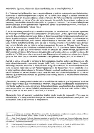 A la mañana siguiente, Woodward estaba contratado para el Washington Post.56

Bob Woodward y Carl Bernstein fueron responsables de una de las investigaciones más brillantes y
exitosas en la historia del periodismo. En junio del 72, comenzaron a seguir la pista de un hecho sin
importancia: habían desaparecido unas listas de nombres del Partido Demócrata en el ahora famoso
edificio Watergate. Un par de años más tarde, después de un sin fin de amenazas y sobornos, de
mentiras y desmentidos, de testimonios públicos y gargantas profundas,57 se demostró el espionaje
telefónico llevado a cabo por el Partido Republicano contra sus adversarios políticos, hecho que le
costó la silla presidencial a Richard Nixon.

El escándalo Watergate reflotó el poder del cuarto poder. La hazaña de los dos tenaces reporteros
del Washington Post tenía gloriosos antecedentes en los Estados Unidos. A principios de siglo, una
corriente de periodistas justicieros se dedicó a desenmascarar los manejos sucios del gobierno y
de sus grandes empresas. Joseph Pulitzer inició la cruzada contra los políticos corruptos desde las
páginas del New York World. Boss Tweed, arremetía desde el New York Times. Ida Tarbel reveló la
turbia historia de la Standard Oil y cómo se creó el imperio petrolero de Rockefeller. Upton Sinclair
hizo conocer la falta total de higiene en las empacadoras de carne de Chicago. Jacob Ris puso
en jaque al mercado inmobiliario de la ciudad de New York. El presidente Teodoro Roosevelt no
aguantó más. La gota que rebosó el vaso fueron los artículos de Graham Phillips, aparecidos en
Cosmopolitan, en los que denunciaba la corrupción de un grupo de poderosos senadores, aliados del
presidente. En 1906, en un discurso recalcitrante, Roosevelt acusó a estos periodistas de no dejarlo
gobernar. Los llamó despectivamente muckrakers, recogedores de porquería, alcantarilleros.58

Avanzó el siglo y retrocedió el periodismo de investigación. Muchos factores contribuyeron a ello,
especialmente la caza de brujas en los tiempos de McCarthy. Los trabajos de Woodward y Bernstein,
medio siglo después, retomaron la antorcha de los antiguos muckrakers. La reacción conservadora,
como era lógico, no se hizo esperar. Pocos meses después del desplome de Nixon, un estudio sobre
la gobernabilidad, elaborado por la Comisión Trilateral, concluyó que los medios de comunicación
habían caído en un exceso de democracia y que los tales periodistas de investigación no hacían
otra cosa que mermar la autoridad del gobierno hacia dentro y declinar la influencia norteamericana
en el extranjero.59

¿Periodismo de investigación? Parece redundante hablar de médicos que diagnostican antes de
operar y de periodistas que confirman lo que informan. Porque todo periodista serio debe comprobar
y contrastar sus fuentes, debe cerciorarse de los datos antes de sacarlos al aire. Esa es la diferencia
entre un periodista y un vocero de boletines gubernamentales o de declaraciones institucionales. El
vocero quiere ser fiel a su amo. El periodista, a la realidad.

Obviamente, todo el quehacer periodístico implica cierto grado de indagación. Pero aquí no
nos referimos a la indispensable investigación periodística, sino al periodismo investigativo, una
especialidad como el de opinión o el interpretativo.




56       La anécdota está contada por Elizabeth Levy en su libro Semblanzas del periodismo investigativo; citada por Simón
Espinosa en su artículo Sabuesos, Blanco y Negro, 31 marzo 96, Quito; y recreada por mí.
57        Deep Throat, Garganta Profunda, título de una película pornográfica, fue el apodo que Woodward y Bernstein dieron al
informante secreto que les facilitó datos de primera mano sobre el caso Watergate. Hoy forma parte del argot periodístico internacional
para referirse a esas fuentes confidenciales.
58       Petra Secannella, Notas de periodismo de investigación, tomado del Documento de Trabajo de la CNR, Lima, 1993.
59       Noam Chomsky, Democracia y Medios de Comunicación. Rompiendo el Silencio, Quito, 1993.
 