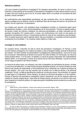 Detectives públicos

¿En qué consiste el periodismo investigativo? En destapar alcantarillas. En sacar a relucir lo que
huele feo y anda podrido en la sociedad. El periodismo investigativo no sólo informa sobre lo que no
se sabe, sino que revela lo que no se ve, lo oculto. Mejor dicho, lo ocultado. Es la práctica de abrir
puertas y bocas cerradas.60

No confundamos esta especialidad periodística, de alto contenido ético, con la indiscreción de
algunos colegas que se dedican a tomar (y falsificar) fotos de príncipes encueros o de actrices sin
sostén. Eso es voyerismo, no periodismo.

Los medios que asumen una verdadera tarea investigativa cumplen un importante papel como
fiscalizadores sociales y como democratizadores de la comunicación. Porque la agenda pública,
los temas a tratar, las noticias a destacar, los silencios premeditados, ya están marcados por los
grandes monopolios. Por nuestra parte, a veces, nos conformamos con incidir en esa pauta con
pequeños contrabandos críticos o incorporando puntos de vista de los ciudadanos que discrepan.
Pero no basta reaccionar ante la agenda oficial. Hay que ampliarla. La sociedad civil tiene derecho
a esclarecer la inmoralidad. Y en nuestras radios hallará su mejor lupa.


Investigar la vida cotidiana

En nuestras tierras, Colombia ha sido la meca del periodismo investigativo. El Tiempo y otros
muchos diarios consagraron sus mejores energías a este arriesgado trabajo durante la década de
los ocenta.61 En Perú también se desarrollaron investigaciones estremecedoras, como fue el caso
de La Cantuta.62 Recordemos en Brasil la corrupción de Collor de Melo. En Venezuela, los robos de
Carlos Andrés Pérez. Y en Ecuador, el desfalco a cuenta de gastos reservados del vicepresidente
Alberto Dahik. O el asesinato a manos de la policía de los hermanos Restrepo, cuando la prensa
no dio tregua al gobierno de Febres Cordero.

La mayoría de estos casos, sin embargo, han sido investigados por periodistas de diarios, revistas
y unos pocos de televisión. La radio ha permanecido bastante ausente, sin mucha iniciativa en este
terreno que resulta tan estimulante a nivel profesional como coherente con nuestros principios de
servicio público. ¿Por qué? Las dos razones que se aluden son la falta de tiempo y de personal
cualificado. Tal vez. La falta de planificación puede ser una tercera causa. Como siempre, lo urgente
no deja lugar a lo importante. Como siempre, se piensa en términos de gastos y no de inversión.
Porque el ejercicio del periodismo investigativo podría representar uno de los mayores saltos de
calidad en nuestra programación. Esta línea de trabajo podría convertirse en el camino más corto
para impactar en la opinión pública. Un atajo para ganar credibilidad ante la audiencia y puntos ante
la competencia.


60       William Rivers y Cleeve Methews, La ética en los medios de comunicación, México, 1992.
61        Daniel Samper Pizano: Pocos rincones hubo en la vida colombiana que los rastrillos del periodismo investigativo no arañaran.
Gracias a él se destaparon las irregularidades del Banco del Estado y del Grupo Grancolombiano; el contrabando de animales
silvestres; las estafas de falsas religiones; el estado de postración del Archivo Nacional; los roscogramas del poder político regional;
el saqueo de fiscos departamentales, como el de Caldas; los abusos de parqueaderos, salas de cine y talleres de automóviles; el
engaño a los consumidores en pesas, medidas y alimentos inadecuados; las presiones sexuales en el trabajo femenino; la venta en
Colombia de drogas prohibidas en otros países; la inseguridad aérea; la contaminación industrial; la explotación leonina de recursos
naturales no renovables; la destinación de viviendas campesinas a fincas de descanso para políticos; los primeros avances de los
dineros calientes; la actuación, día a día, de nuestros congresistas (sintetizada cada cuatro años en un libro-guía electoral titulado
¿Por quién votar?); las licitaciones acomodadas, como la de la empresa sueca, que denunció con lujo de pruebas el periodista
Gerardo Reyes en uno de los últimos esfuerzos del periodismo investigativo colombiano antes de que la prensa fuera víctima de la
violencia. ¿Importa un iceberg afuera cuando el barco está en llamas? CHASQUI, Quito, abril 1994.
62        En julio de 1992, ocho alumnos y un profesor de la Universidad La Cantuta, en Lima, fueron apresados por paramilitares.
El periodista Edmundo Cruz, de la Revista SI, mediante análisis de huesos y mapas recibidos secretamente, llevó adelante el caso.
Un año más tarde aparecía en Cieneguilla una fosa clandestina con los restos de los desaparecidos.
 