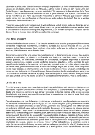 Estaba en Buenos Aires, conversando con el equipo de prensa de La Tribu, una emisora comunitaria
ubicada en el clasemediero barrio de Almagro. ¿Cómo vamos a competir con Radio Mitre, con
Radio Belgrano, con las grandes cadenas satelitales? Sí, seguramente las primicias de la Casa
Rosada o de los disturbios en Córdoba no las van a ganar ustedes, que apenas cuentan con un
par de reporteros a pie. Pero, ¿quién sabe más sobre el barrio de Almagro que ustedes? ¿Quién
puede contar con más confidentes e informantes en este pedazo de ciudad? Esa es la ventaja
comparativa de una emisora local.

Propongo un periodismo investigativo de la vida cotidiana. Usted, amigo lector, no llegará a ser un
Woodward ni un Bernstein, confórmese. Usted —aunque ganas no le falten— no va a echar abajo
al presidente de la República ni siquiera, seguramente, a un ministro corruptillo. Tampoco se trata
de eso. O por lo menos, no es por ahí que debemos comenzar.


¿Por dónde empezar?

Por la actitud del equipo de prensa. (Y del director o directora de la radio, que apoyen.) Necesitamos
periodistas y reporteros inconformes, entradores, curiosos, que quieran meterse en líos. Que no
tengan miedo a las amenazas (que vendrán) ni se dejen tentar por los sobornos (que también
vendrán). Radialistas con alma de detectives.

Comencemos por montar una unidad de investigación en el departamento de prensa. Esto supone
archivos actualizados, un directorio confidencial con teléfonos, con direcciones, contactos en
oficinas públicas, en comisarías, amistades en laboratorios, abogados dispuestos a colaborar,
asesores económicos, obispos y curas solidarios, dirigentes populares, en fin, un mapa de quién
es quién en la ciudad o en la zona que cubrimos. Más que dedicar un periodista a tiempo completo
para esta tarea, puede encomendarse a uno u otro colega, según sea el caso. Una compañera
tendrá mejor acceso a la información de una clínica donde venden niños. Un joven periodista podrá
conversar más fácilmente con los noctámbulos de una discoteca donde venden alcohol a menores.
Lo fundamental es hacer trabajo de equipo y capacitarnos para el nuevo desafío. Si organizamos
bien esta unidad, tal vez no resulte tan difícil ni tan costosa como tememos. Vale la pena probar.


La cola de la rata

El punto de arranque para esta clase de investigaciones periodísticas será siempre un hecho oscuro.
Este hecho se puede presentar de la manera más inesperada, a cualquier hora y en cualquier lugar,
desde una misteriosa camioneta que carga y descarga todas las noches junto a una supuesta
florería hasta una broma soez que hizo un profesor a propósito de una alumna suya. Aquí juega
mucho el olfato periodístico.

Esa primera pista —la cola de la rata— comienza por una denuncia (una llamada secreta, una carta
sin remitente, un corresponsal que vio algo) o por una sospecha (¿con qué ingredientes se hará tal
mortadela para poder venderse a tan bajo precio?, ¿cómo se está construyendo este edificio privado
en un terreno público?, ¿por qué compré medio kilo de queso y en la balanza de mi casa apenas
pesa 450 gramos?). Aquí entran los temas cotidianos del medio ambiente (urbanizadoras y quema
de bosques, carros sin regulador de combustión, comercialización de residuos de basura, industrias
contaminantes), de defensa del consumidor (precios alterados, productos pasados de fecha, leches
bautizadas, medicinas de contrabando, inseguridad de los tanques de gas, intoxicación por bebidas
adulteradas), la economía subterránea que se da en el barrio (domésticas mal pagadas y abusadas,
empleados sin seguro, salarios de miseria, niños y niñas trabajadoras), la violencia contra la
mujer (acoso sexual en oficinas y escuelas, golpes en la casa, prostitución infantil), la violación de
derechos humanos, la malversación de fondos de la municipalidad, mafia de licitaciones, venta de
 