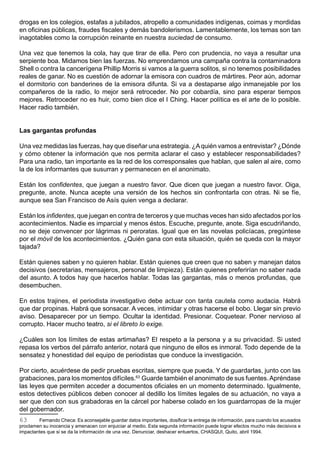 drogas en los colegios, estafas a jubilados, atropello a comunidades indígenas, coimas y mordidas
en oficinas públicas, fraudes fiscales y demás bandolerismos. Lamentablemente, los temas son tan
inagotables como la corrupción reinante en nuestra suciedad de consumo.

Una vez que tenemos la cola, hay que tirar de ella. Pero con prudencia, no vaya a resultar una
serpiente boa. Midamos bien las fuerzas. No emprendamos una campaña contra la contaminadora
Shell o contra la cancerígena Phillip Morris si vamos a la guerra solitos, si no tenemos posibilidades
reales de ganar. No es cuestión de adornar la emisora con cuadros de mártires. Peor aún, adornar
el dormitorio con banderines de la emisora difunta. Si va a destaparse algo inmanejable por los
compañeros de la radio, lo mejor será retroceder. No por cobardía, sino para esperar tiempos
mejores. Retroceder no es huir, como bien dice el I Ching. Hacer política es el arte de lo posible.
Hacer radio también.


Las gargantas profundas

Una vez medidas las fuerzas, hay que diseñar una estrategia. ¿A quién vamos a entrevistar? ¿Dónde
y cómo obtener la información que nos permita aclarar el caso y establecer responsabilidades?
Para una radio, tan importante es la red de los corresponsales que hablan, que salen al aire, como
la de los informantes que susurran y permanecen en el anonimato.

Están los confidentes, que juegan a nuestro favor. Que dicen que juegan a nuestro favor. Oiga,
pregunte, anote. Nunca acepte una versión de los hechos sin confrontarla con otras. Ni se fíe,
aunque sea San Francisco de Asís quien venga a declarar.

Están los infidentes, que juegan en contra de terceros y que muchas veces han sido afectados por los
acontecimientos. Nadie es imparcial y menos éstos. Escuche, pregunte, anote. Siga escudriñando,
no se deje convencer por lágrimas ni peroratas. Igual que en las novelas policíacas, pregúntese
por el móvil de los acontecimientos. ¿Quién gana con esta situación, quién se queda con la mayor
tajada?

Están quienes saben y no quieren hablar. Están quienes que creen que no saben y manejan datos
decisivos (secretarias, mensajeros, personal de limpieza). Están quienes preferirían no saber nada
del asunto. A todos hay que hacerlos hablar. Todas las gargantas, más o menos profundas, que
desembuchen.

En estos trajines, el periodista investigativo debe actuar con tanta cautela como audacia. Habrá
que dar propinas. Habrá que sonsacar. A veces, intimidar y otras hacerse el bobo. Llegar sin previo
aviso. Desaparecer por un tiempo. Ocultar la identidad. Presionar. Coquetear. Poner nervioso al
corrupto. Hacer mucho teatro, si el libreto lo exige.

¿Cuáles son los límites de estas artimañas? El respeto a la persona y a su privacidad. Si usted
repasa los verbos del párrafo anterior, notará que ninguno de ellos es inmoral. Todo depende de la
sensatez y honestidad del equipo de periodistas que conduce la investigación.

Por cierto, acuérdese de pedir pruebas escritas, siempre que pueda. Y de guardarlas, junto con las
grabaciones, para los momentos difíciles.63 Guarde también el anonimato de sus fuentes. Apréndase
las leyes que permiten acceder a documentos oficiales en un momento determinado. Igualmente,
estos detectives públicos deben conocer al dedillo los límites legales de su actuación, no vaya a
ser que den con sus grabadoras en la cárcel por haberse colado en los guardarropas de la mujer
del gobernador.
63      Fernando Checa: Es aconsejable guardar datos importantes, dosificar la entrega de información, para cuando los acusados
proclamen su inocencia y amenacen con enjuiciar al medio. Esta segunda información puede lograr efectos mucho más decisivos e
impactantes que si se da la información de una vez. Denunciar, deshacer entuertos, CHASQUI, Quito, abril 1994.
 