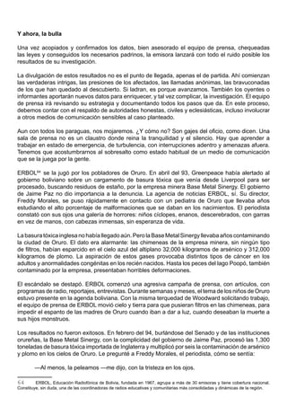 Y ahora, la bulla

Una vez acopiados y confirmados los datos, bien asesorado el equipo de prensa, chequeadas
las leyes y conseguidos los necesarios padrinos, la emisora lanzará con todo el ruido posible los
resultados de su investigación.

La divulgación de estos resultados no es el punto de llegada, apenas el de partida. Ahí comienzan
las verdaderas intrigas, las presiones de los afectados, las llamadas anónimas, las bravuconadas
de los que han quedado al descubierto. Si ladran, es porque avanzamos. También los oyentes o
informantes aportarán nuevos datos para enriquecer, y tal vez complicar, la investigación. El equipo
de prensa irá revisando su estrategia y documentando todos los pasos que da. En este proceso,
debemos contar con el respaldo de autoridades honestas, civiles y eclesiásticas, incluso involucrar
a otros medios de comunicación sensibles al caso planteado.

Aun con todos los paraguas, nos mojaremos. ¿Y cómo no? Son gajes del oficio, como dicen. Una
sala de prensa no es un claustro donde reina la tranquilidad y el silencio. Hay que aprender a
trabajar en estado de emergencia, de turbulencia, con interrupciones adentro y amenazas afuera.
Tenemos que acostumbrarnos al sobresalto como estado habitual de un medio de comunicación
que se la juega por la gente.

ERBOL64 se la jugó por los pobladores de Oruro. En abril del 93, Greenpeace había alertado al
gobierno boliviano sobre un cargamento de basura tóxica que venía desde Liverpool para ser
procesado, buscando residuos de estaño, por la empresa minera Base Metal Sinergy. El gobierno
de Jaime Paz no dio importancia a la denuncia. La agencia de noticias ERBOL, sí. Su director,
Freddy Morales, se puso rápidamente en contacto con un pediatra de Oruro que llevaba años
estudiando el alto porcentaje de malformaciones que se daban en los nacimientos. El periodista
constató con sus ojos una galería de horrores: niños cíclopes, enanos, descerebrados, con garras
en vez de manos, con cabezas inmensas, sin esperanza de vida.

La basura tóxica inglesa no había llegado aún. Pero la Base Metal Sinergy llevaba años contaminando
la ciudad de Oruro. El dato era alarmante: las chimeneas de la empresa minera, sin ningún tipo
de filtros, habían esparcido en el cielo azul del altiplano 32,000 kilogramos de arsénico y 312,000
kilogramos de plomo. La aspiración de estos gases provocaba distintos tipos de cáncer en los
adultos y anormalidades congénitas en los recién nacidos. Hasta los peces del lago Poopó, también
contaminado por la empresa, presentaban horribles deformaciones.

El escándalo se destapó. ERBOL comenzó una agresiva campaña de prensa, con artículos, con
programas de radio, reportajes, entrevistas. Durante semanas y meses, el tema de los niños de Oruro
estuvo presente en la agenda boliviana. Con la misma terquedad de Woodward solicitando trabajo,
el equipo de prensa de ERBOL movió cielo y tierra para que pusieran filtros en las chimeneas, para
impedir el espanto de las madres de Oruro cuando iban a dar a luz, cuando deseaban la muerte a
sus hijos monstruos.

Los resultados no fueron exitosos. En febrero del 94, burlándose del Senado y de las instituciones
orureñas, la Base Metal Sinergy, con la complicidad del gobierno de Jaime Paz, procesó las 1,300
toneladas de basura tóxica importada de Inglaterra y multiplicó por seis la contaminación de arsénico
y plomo en los cielos de Oruro. Le pregunté a Freddy Morales, el periodista, cómo se sentía:

        —Al menos, la peleamos —me dijo, con la tristeza en los ojos.

64       ERBOL, Educación Radiofónica de Bolivia, fundada en 1967, agrupa a más de 30 emisoras y tiene cobertura nacional.
Constituye, sin duda, una de las coordinadoras de radios educativas y comunitarias más consolidadas y dinámicas de la región.
 