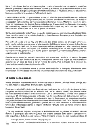 Hace 15 mil millones de años, el universo original, como un minúsculo huevo recalentado, reventó en
pedazos y comenzó a expandirse sin cesar. Por raro que parezca, aquel estallido ocurrió en el más
completo silencio. El Big Bang, la explosión más fenomenal que se haya dado jamás, no causó el más
leve ruido, sencillamente, porque no había quien la oyera.

La naturaleza es sorda. Lo que llamamos sonido no son más que vibraciones del aire, ondas de
diferentes longitudes. Al principio del mundo, los volcanes explotaban sin estruendo, los mares se
encrespaban sigilosamente y los truenos desataban tormentas mudas. Más tarde, cuando los seres
vivos, por necesidades de defensa, fueron dotándose de órganos auditivos, las ondas provocadas
por movimientos y choques de los elementos naturales fueron captadas y traducidas como sonido. El
sonido no está en las cosas: ¡es el oído el que las hace sonar!

Con los colores pasa otro tanto. Porque el espectro electromagnético es el mismo para los dos sentidos,
visual y auditivo; para toda la materia, desde las ondas más cortas, los rayos gamma, hasta las más
largas, que son las de radio.

Pero entre el sonido y la luz hay una diferencia. Las ondas sonoras se propagan a través de
algún medio material, normalmente el aire. Aquellos ladridos que escuchamos en la lejanía son
vibraciones de las moléculas del aire existente entre el perro y nosotros. La luz, en cambio, puede
desplazarse en el vacío. Eso explica que podamos ver los rayos del sol, que viajan a través del
espacio intermedio, pero nunca, por mucho que nos esforcemos, podremos escuchar las violentas
erupciones de la corteza solar.1

De cataclismos, pasemos a sensaciones auditivas más armoniosas. La música, por ejemplo. Tampoco
existe. Las notas son apenas rizos de aire, ondulaciones calladas que surgen de unas cuerdas de
guitarra o de un soplo de flauta o por un redoble de batería. Pero la música no la producen los
instrumentos musicales: la produce nuestro oído.

¡El oído! He aquí al verdadero artista, el creador de las melodías, el prodigioso aparatito que todos
llevamos con nosotros desde el nacimiento sin asombrarnos suficientemente de su perfección.2



El mejor de los pianos
Vamos a molestar nuevamente al hada madrina del capítulo anterior. Que nos dé otro brebaje, esta
vez para hacernos pequeñitos, diminutos como duendes.

Entramos por el pabellón de la oreja. Para ello, nos deslizamos por un tobogán alucinante, subidas
y bajadas de una montaña rusa en miniatura que, por su extraño diseño, nos permite atrapar
las ondas sonoras venidas en todas direcciones. Con la última voltereta, caemos en un pasadizo
angosto, de 24 milímetros, excavado en la roca viva del hueso temporal. Gateamos, nos abrimos
paso entre pelos y montículos de cera dispuestos para no dejar paso a los inoportunos insectos,
y llegamos hasta una ventana herméticamente cerrada al final del túnel. Es el tímpano. A lo que
más se parece esta membrana, por lo tersa y tensa, es a un cuero de tambor. Y funciona como un
tambor. Las ondas rebotan contra el tímpano y lo hacen vibrar, tal como las manos ardientes de un
bongocero de carnaval.

¿Qué hay detrás del tímpano? Una palanca. Funciona con tres engranajes: un huesito llamado
martillo, el que sigue a éste llamado yunque y un tercero, conocido como estribo. Son los huesos
más pequeños de todo el cuerpo humano. Vibra el tímpano y vibran los tres huesitos unidos a él
1       Carl Sagan, Cosmos, Planeta, Barcelona, 1980, págs. 93 y 201.
2       Véanse los antiguos y siempre sugestivos capítulos del libro de Jesús Simón, A Dios por la ciencia, Lumen, Barcelona,
1950.
 