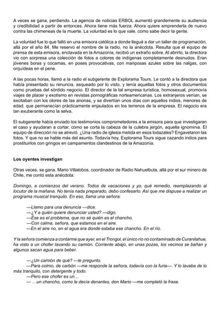 A veces se gana, perdiendo. La agencia de noticias ERBOL aumentó grandemente su audiencia
y credibilidad a partir de entonces. Ahora tiene más fuerza. Ahora quiere emprenderla de nuevo
contra las chimeneas de la muerte. La voluntad es lo que vale, como sabe decir la gente.

La voluntad fue lo que faltó en una emisora católica a donde llegué a dar un taller de programación,
allá por el año 84. Me reservo el nombre de la radio, no la anécdota. Resulta que el equipo de
prensa de esta emisora, enclavada en la Amazonía, recibió un extraño sobre. Al abrirlo, la directora
vio con sorpresa una colección de fotos a colores de indígenas completamente desnudos. Eran
jóvenes boras y cocamas, en poses provocativas, con mariposas azules sobre las nalgas, con
orquídeas en el pene.

A las pocas horas, llamó a la radio el subgerente de Explorama Tours. Le contó a la directora que
había presentado su renuncia, asqueado por lo visto, y tenía aquellas fotos y otros documentos
como pruebas del sórdido negocio. El director de la tal empresa turística, homosexual, promovía
viajes de placer y exotismo en revistas pornográficas norteamericanas. Los extranjeros venían, se
excitaban con los olores de las anonas, y se divertían unos días con aquellos indios, menores de
edad, que permanecían prácticamente enjaulados en los terrenos de la empresa. El negocio era
tan exuberante como la selva.

El subgerente había enviado los testimonios comprometedores a la emisora para que investigaran
el caso y ayudaran a cortar, como se corta la cabeza de la culebra jergón, aquella ignominia. El
equipo de dirección no se atrevió. ¿Una radio de iglesia metida en esos lodazales? Engavetaron las
fotos. Y que no se hable más del asunto. Todavía hoy, Explorama Tours sigue cazando indios para
prostituirlos con gringos en campamentos clandestinos de la Amazonía.


Los oyentes investigan

Otras veces, se gana. Mario Villalobos, coordinador de Radio Nahuelbuta, allá por el sur minero de
Chile, me contó esta anécdota:

Domingo, a comienzos del verano. Todos de vacaciones y yo, qué remedio, reemplazando al
locutor de la mañana. No tenía nada preparado, debo confesarlo. Así que me dispuse a realizar un
programa musical tranquilo. En eso, llama una señora:

      —Llamo para una denuncia —dice.
      —¿Y a quién quiere denunciar usted? —digo.
      —Ése es el problema, que no sé quién es el chancho.
      —Con calma, señora, que estamos en el aire.
      —En el aire no, en el agua era donde estaba ese chancho. En el río.

Y la señora comienza a contarme que ayer, en el Trongol, el único río no contaminado de Curanilahue,
ha visto a un chofer lavando su camión. Corriente abajo, en unas pozas, los vecinos se bañan y
algunos sacan agua para beber.

      —¿Un camión de qué? —le pregunto.
      —Para colmo, de carbón —me responde la señora, todavía con la furia—. Y lo lavaba de lo
más tranquilo, con detergente y todo.
      —Pero ese chofer es un…
      — …un chancho, como le decía denantes, don Mario —me completó la frase.
 