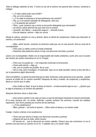 Todo el diálogo saliendo al aire. Y como la voz de la señora me parecía bien sincera, comencé a
indagar:

      —¿Y sabe usted quién ese chofer?
      —No, yo no lo conozco.
      —¿Y no sabe la empresa a la que pertenece ese camión?
      —No, yo vi al camión bañadito de detergente, sólo eso.
      —¿Y la patente del camión?
      —Pero, ¿qué números voy a mirar si era purito detergente que chorreaba?
      —Al menos sabrá decirme de qué color era el camión.
      —Amarillo, don Mario —respondió segura—. Amarillo huevo.
      —Era de esperar, señora —dije con sorna.

Desde la cabina, siempre en vivo y directo, llamo al oficial de carabineros. Había que descubrir al
camión y al camionero.

      —Mire, señor locutor, nosotros no tenemos nada que ver en ese asunto. Eso es cosa de la
municipalidad.
      —Pero esto un delito contra el medio ambiente.
      —Nosotros sólo podemos actuar si hay una denuncia concreta y puntual.

Llamo a la municipalidad. Hablo con el responsable del medio ambiente y echo otra vez el cuento
del camión de carbón lavándose en el río Trongol.

        —Pero eso no puede ser —me responde incómodo el funcionario.
        —Pues está siendo —digo yo.
        —No, eso no puede ser posible. No lo creo.
        —No lo crea, pero investigue, mi estimado. Aquí en la radio también vamos a tirar del hilo a
ver si pescamos algún tiburoncito.

Cierro el teléfono. La gente ha oído todo por la radio. Entonces, pido opiniones a los oyentes. ¿Quién
conoce al chofer de un camión amarillo? Después de idas y vueltas, de conjeturas y sospechas,
llama un vecino que sí sabe:

       —Ese chofer es Raúl, al que le dicen el chorón —el denunciante baja la voz—. ¿Quiere que
le diga la empresa y el número de patente?

Después llamaron otros y otras más:

       —Ese mismo camión lo he visto yo hace un par de domingos haciendo la misma chanchada.
El lo lava siempre ahí, río arriba. Además, cuando cortaron los caminos, cuando los estaban
reparando, ese choro pasaba por encima de las barreras.
       —¿Y los carabineros?
       —Bien, gracias —se burla el oyente—. Ellos veían el abuso y no hacían nada.

Cuelgo. Vuelvo a llamar a los carabineros:

      —Pues vea que ahora sí tengo una denuncia concreta y puntual.
      —Dígame de qué se trata, señor locutor.
      —El asunto es… que la denuncia es contra ustedes. Parece que ese camionero no es la
primera vez que lava su camión en el río. Y ustedes ven y no hacen nada.
 