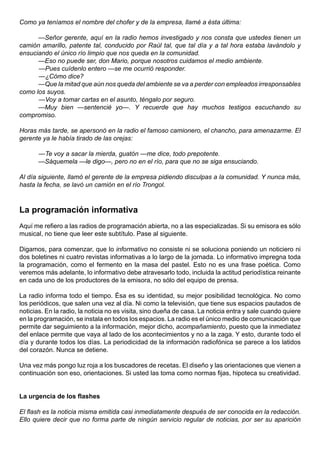 Como ya teníamos el nombre del chofer y de la empresa, llamé a ésta última:

      —Señor gerente, aquí en la radio hemos investigado y nos consta que ustedes tienen un
camión amarillo, patente tal, conducido por Raúl tal, que tal día y a tal hora estaba lavándolo y
ensuciando el único río limpio que nos queda en la comunidad.
      —Eso no puede ser, don Mario, porque nosotros cuidamos el medio ambiente.
      —Pues cuídenlo entero —se me ocurrió responder.
      —¿Cómo dice?
      —Que la mitad que aún nos queda del ambiente se va a perder con empleados irresponsables
como los suyos.
      —Voy a tomar cartas en el asunto, téngalo por seguro.
      —Muy bien —sentencié yo—. Y recuerde que hay muchos testigos escuchando su
compromiso.

Horas más tarde, se apersonó en la radio el famoso camionero, el chancho, para amenazarme. El
gerente ya le había tirado de las orejas:

       —Te voy a sacar la mierda, guatón —me dice, todo prepotente.
       —Sáquemela —le digo—, pero no en el río, para que no se siga ensuciando.

Al día siguiente, llamó el gerente de la empresa pidiendo disculpas a la comunidad. Y nunca más,
hasta la fecha, se lavó un camión en el río Trongol.



La programación informativa
Aquí me refiero a las radios de programación abierta, no a las especializadas. Si su emisora es sólo
musical, no tiene que leer este subtítulo. Pase al siguiente.

Digamos, para comenzar, que lo informativo no consiste ni se soluciona poniendo un noticiero ni
dos boletines ni cuatro revistas informativas a lo largo de la jornada. Lo informativo impregna toda
la programación, como el fermento en la masa del pastel. Esto no es una frase poética. Como
veremos más adelante, lo informativo debe atravesarlo todo, incluida la actitud periodística reinante
en cada uno de los productores de la emisora, no sólo del equipo de prensa.

La radio informa todo el tiempo. Ésa es su identidad, su mejor posibilidad tecnológica. No como
los periódicos, que salen una vez al día. Ni como la televisión, que tiene sus espacios pautados de
noticias. En la radio, la noticia no es visita, sino dueña de casa. La noticia entra y sale cuando quiere
en la programación, se instala en todos los espacios. La radio es el único medio de comunicación que
permite dar seguimiento a la información, mejor dicho, acompañamiento, puesto que la inmediatez
del enlace permite que vaya al lado de los acontecimientos y no a la zaga. Y esto, durante todo el
día y durante todos los días. La periodicidad de la información radiofónica se parece a los latidos
del corazón. Nunca se detiene.

Una vez más pongo luz roja a los buscadores de recetas. El diseño y las orientaciones que vienen a
continuación son eso, orientaciones. Si usted las toma como normas fijas, hipoteca su creatividad.


La urgencia de los flashes

El flash es la noticia misma emitida casi inmediatamente después de ser conocida en la redacción.
Ello quiere decir que no forma parte de ningún servicio regular de noticias, por ser su aparición
 
