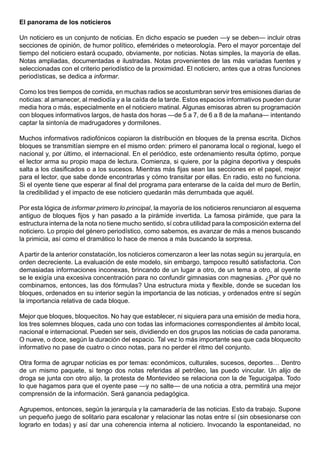 El panorama de los noticieros

Un noticiero es un conjunto de noticias. En dicho espacio se pueden —y se deben— incluir otras
secciones de opinión, de humor político, efemérides o meteorología. Pero el mayor porcentaje del
tiempo del noticiero estará ocupado, obviamente, por noticias. Notas simples, la mayoría de ellas.
Notas ampliadas, documentadas e ilustradas. Notas provenientes de las más variadas fuentes y
seleccionadas con el criterio periodístico de la proximidad. El noticiero, antes que a otras funciones
periodísticas, se dedica a informar.

Como los tres tiempos de comida, en muchas radios se acostumbran servir tres emisiones diarias de
noticias: al amanecer, al mediodía y a la caída de la tarde. Estos espacios informativos pueden durar
media hora o más, especialmente en el noticiero matinal. Algunas emisoras abren su programación
con bloques informativos largos, de hasta dos horas —de 5 a 7, de 6 a 8 de la mañana— intentando
captar la sintonía de madrugadores y dormilones.

Muchos informativos radiofónicos copiaron la distribución en bloques de la prensa escrita. Dichos
bloques se transmitían siempre en el mismo orden: primero el panorama local o regional, luego el
nacional y, por último, el internacional. En el periódico, este ordenamiento resulta óptimo, porque
el lector arma su propio mapa de lectura. Comienza, si quiere, por la página deportiva y después
salta a los clasificados o a los sucesos. Mientras más fijas sean las secciones en el papel, mejor
para el lector, que sabe donde encontrarlas y cómo transitar por ellas. En radio, esto no funciona.
Si el oyente tiene que esperar al final del programa para enterarse de la caída del muro de Berlín,
la credibilidad y el impacto de ese noticiero quedarán más derrumbada que aquél.

Por esta lógica de informar primero lo principal, la mayoría de los noticieros renunciaron al esquema
antiguo de bloques fijos y han pasado a la pirámide invertida. La famosa pirámide, que para la
estructura interna de la nota no tiene mucho sentido, sí cobra utilidad para la composición externa del
noticiero. Lo propio del género periodístico, como sabemos, es avanzar de más a menos buscando
la primicia, así como el dramático lo hace de menos a más buscando la sorpresa.

A partir de la anterior constatación, los noticieros comenzaron a leer las notas según su jerarquía, en
orden decreciente. La evaluación de este modelo, sin embargo, tampoco resultó satisfactoria. Con
demasiadas informaciones inconexas, brincando de un lugar a otro, de un tema a otro, al oyente
se le exigía una excesiva concentración para no confundir gimnasias con magnesias. ¿Por qué no
combinamos, entonces, las dos fórmulas? Una estructura mixta y flexible, donde se sucedan los
bloques, ordenados en su interior según la importancia de las noticias, y ordenados entre sí según
la importancia relativa de cada bloque.

Mejor que bloques, bloquecitos. No hay que establecer, ni siquiera para una emisión de media hora,
los tres solemnes bloques, cada uno con todas las informaciones correspondientes al ámbito local,
nacional e internacional. Pueden ser seis, dividiendo en dos grupos las noticias de cada panorama.
O nueve, o doce, según la duración del espacio. Tal vez lo más importante sea que cada bloquecito
informativo no pase de cuatro o cinco notas, para no perder el ritmo del conjunto.

Otra forma de agrupar noticias es por temas: económicos, culturales, sucesos, deportes… Dentro
de un mismo paquete, si tengo dos notas referidas al petróleo, las puedo vincular. Un alijo de
droga se junta con otro alijo, la protesta de Montevideo se relaciona con la de Tegucigalpa. Todo
lo que hagamos para que el oyente pase —y no salte— de una noticia a otra, permitirá una mejor
comprensión de la información. Será ganancia pedagógica.

Agrupemos, entonces, según la jerarquía y la camaradería de las noticias. Esto da trabajo. Supone
un pequeño juego de solitario para escalonar y relacionar las notas entre sí (sin obsesionarse con
lograrlo en todas) y así dar una coherencia interna al noticiero. Invocando la espontaneidad, no
 