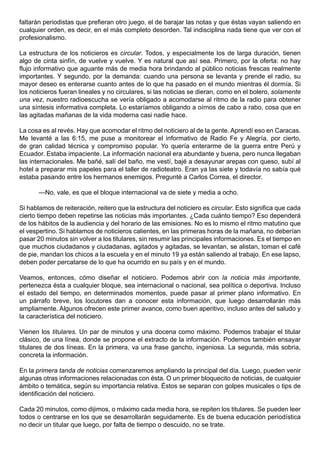 faltarán periodistas que prefieran otro juego, el de barajar las notas y que éstas vayan saliendo en
cualquier orden, es decir, en el más completo desorden. Tal indisciplina nada tiene que ver con el
profesionalismo.

La estructura de los noticieros es circular. Todos, y especialmente los de larga duración, tienen
algo de cinta sinfín, de vuelve y vuelve. Y es natural que así sea. Primero, por la oferta: no hay
flujo informativo que aguante más de media hora brindando al público noticias frescas realmente
importantes. Y segundo, por la demanda: cuando una persona se levanta y prende el radio, su
mayor deseo es enterarse cuanto antes de lo que ha pasado en el mundo mientras él dormía. Si
los noticieros fueran lineales y no circulares, si las noticias se dieran, como en el bolero, solamente
una vez, nuestro radioescucha se vería obligado a acomodarse al ritmo de la radio para obtener
una síntesis informativa completa. Lo estaríamos obligando a oírnos de cabo a rabo, cosa que en
las agitadas mañanas de la vida moderna casi nadie hace.

La cosa es al revés. Hay que acomodar el ritmo del noticiero al de la gente. Aprendí eso en Caracas.
Me levanté a las 6:15, me puse a monitorear el informativo de Radio Fe y Alegría, por cierto,
de gran calidad técnica y compromiso popular. Yo quería enterarme de la guerra entre Perú y
Ecuador. Estaba impaciente. La información nacional era abundante y buena, pero nunca llegaban
las internacionales. Me bañé, salí del baño, me vestí, bajé a desayunar arepas con queso, subí al
hotel a preparar mis papeles para el taller de radioteatro. Eran ya las siete y todavía no sabía qué
estaba pasando entre los hermanos enemigos. Pregunté a Carlos Correa, el director.

       —No, vale, es que el bloque internacional va de siete y media a ocho.

Si hablamos de reiteración, reitero que la estructura del noticiero es circular. Esto significa que cada
cierto tiempo deben repetirse las noticias más importantes. ¿Cada cuánto tiempo? Eso dependerá
de los hábitos de la audiencia y del horario de las emisiones. No es lo mismo el ritmo matutino que
el vespertino. Si hablamos de noticieros calientes, en las primeras horas de la mañana, no deberían
pasar 20 minutos sin volver a los titulares, sin resumir las principales informaciones. Es el tiempo en
que muchos ciudadanos y ciudadanas, agitados y agitadas, se levantan, se alistan, toman el café
de pie, mandan los chicos a la escuela y en el minuto 19 ya están saliendo al trabajo. En ese lapso,
deben poder percatarse de lo que ha ocurrido en su país y en el mundo.

Veamos, entonces, cómo diseñar el noticiero. Podemos abrir con la noticia más importante,
pertenezca ésta a cualquier bloque, sea internacional o nacional, sea política o deportiva. Incluso
el estado del tiempo, en determinados momentos, puede pasar al primer plano informativo. En
un párrafo breve, los locutores dan a conocer esta información, que luego desarrollarán más
ampliamente. Algunos ofrecen este primer avance, como buen aperitivo, incluso antes del saludo y
la característica del noticiero.

Vienen los titulares. Un par de minutos y una docena como máximo. Podemos trabajar el titular
clásico, de una línea, donde se propone el extracto de la información. Podemos también ensayar
titulares de dos líneas. En la primera, va una frase gancho, ingeniosa. La segunda, más sobria,
concreta la información.

En la primera tanda de noticias comenzaremos ampliando la principal del día. Luego, pueden venir
algunas otras informaciones relacionadas con ésta. O un primer bloquecito de noticias, de cualquier
ámbito o temática, según su importancia relativa. Éstos se separan con golpes musicales o tips de
identificación del noticiero.

Cada 20 minutos, como dijimos, o máximo cada media hora, se repiten los titulares. Se pueden leer
todos o centrarse en los que se desarrollarán seguidamente. Es de buena educación periodística
no decir un titular que luego, por falta de tiempo o descuido, no se trate.
 