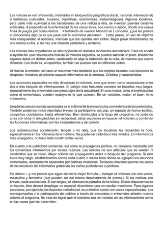 Las noticias se van ofreciendo, ordenadas en bloquecitos geográficos (local, nacional, internacional)
o temáticos (culturales, sucesos, deportivas, económicas, meteorológicas). Algunos locutores,
para darle más suavidad a las transiciones de una noticia a otra, se inventan puentes bastante
artificiales. A propósito de la enfermedad de las vacas locas, nos vamos a Japón, donde una nueva
línea de juegos por computadora… Y hablando de nuestro Ministro de Economía, ¿qué les parece
si conocemos algo de lo que pasa con la economía alemana?… Estos pases, en vez de imprimir
más coloquialidad al noticiero, insinúan que los oyentes son tontos. Mejor pasar directamente de
una noticia a otra, si no hay una relación verdadera y evidente.

Las noticias más importantes se irán repitiendo en distintos momentos del noticiero. Para no aburrir
al oyente fiel, que nos escucha más de 20 minutos seguidos, se pueden sazonar un poco, añadiendo
algunos datos no dichos antes, cambiando en algo la redacción de la nota, de manera que suene
diferente. Los titulares, al repetirlos, también se pueden leer en diferente orden.

Al final de la emisión, se hace un resumen más detallado que los simples titulares. Los locutores se
despiden, invitando al próximo espacio informativo de la emisora. Créditos y característica.

Las secciones especiales no sólo dinamizan el noticiero, sino que sirven como separadores entre
dos o tres bloques de informaciones. El peligro más frecuente consiste en hacerlas muy largas,
especialmente las entrevistas con personajes de la actualidad. En una revista, tanto el entrevistador
como el entrevistado pueden explayarse lo que quieran. En un noticiero, matan el buen ritmo
informativo.

Una de las secciones más apreciadas es el editorial de la emisora y los comentarios de los periodistas.
También podemos incluir reportajes breves, la participativa vox pop, un espacio de humor político,
campañas ciudadanas, hasta efemérides. Bien distribuidas a lo largo del programa, no juntando
unas con otras ni alargándolas sin necesidad, estas secciones enriquecen el noticiero y combinan
las funciones informativas con las interpretativas y de opinión.

Los radioescuchas agradecerán, tengan o no reloj, que los locutores les recuerden la hora,
especialmente en los noticieros de la mañana. Se puede dar cada dos o tres minutos. En informativos
más sosegados, no hace falta insistir tantas veces.

En cuanto a la publicidad comercial, así como la propaganda política, no conviene mezclarla con
los contenidos informativos por obvias razones. Las noticias no son artículos que se venden ni
candidatos que se votan. Mejor colocar las propagandas antes o después del programa. Si éste
fuera muy largo, establezcamos cortes cada cuarto o media hora donde se agrupen los anuncios
comerciales, debidamente separados por cortinas musicales. Tampoco conviene quemar las voces
de los locutores del informativo grabando las cuñas publicitarias o políticas.

Es clásico —y me parece que sigue siendo la mejor fórmula— trabajar el noticiero con dos voces,
masculina y femenina (que pueden ser del mismo departamento de prensa). Si las noticias son
breves, cada uno lee una. Si son largas, se alternan los párrafos de la noticia. Si sólo disponemos de
un locutor, éste deberá desplegar un especial dinamismo para no resultar monótono. Para algunas
secciones, por ejemplo, los deportes o el editorial, es preferible contar con voces especializadas. Las
corresponsalías y la participación del público a través de encuestas o entrevistas añaden nuevos
colores al programa. Se trata de lograr que el noticiero sea tan variado en las informaciones como
en las voces que las transmiten.
 