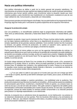 Hacia una política informativa
Una política informativa se define a partir de la misión general del proyecto radiofónico. Ya
mencionamos al comienzo de este capítulo tres objetivos básicos de nuestro quehacer periodístico:
informamos para formar opinión pública, para inconformar sobre la situación injusta que viven
nuestros pueblos y para transformar esa insatisfacción en movilización ciudadana en pos de una
mejor calidad de vida. Comunicación y desarrollo son indisociables.

Para que esos grandes principios lleguen a los finales, hay que aterrizarlos en la programación diaria.
Propongo algunas líneas para ir articulando la política específica de los espacios informativos.


Asegurar la producción propia

Con una parabólica y un decodificador podemos bajar la programación informativa del satélite.
Todo viene ya seleccionado, elaborado y hasta leído desde París o Madrid. O desde Atlanta, para
variar.

La tentación es grande, mayor que la manzana de Eva. Porque muchas radios locales, agobiadas
por los bajos ingresos publicitarios, echan llave a su departamento de prensa y se convierten en
simples repetidoras de las grandes cadenas satelitales. Como también reciben los hits musicales,
la emisora, con gastos mínimos de producción, se vuelve un cascarón vacío, apenas con un
departamento de ventas y un técnico que apaga y enciende los equipos.

Podría pensarse que el mismo peligro se corre con las agencias internacionales de noticias. La
pequeña gran diferencia es que lo que se recibe por la pantalla del computador se puede reelaborar,
se recorta o se completa, se toma o se deja, se lee con nuestro tono y acento. Colgados del satélite,
ya ni siquiera quedaría la voz del locutor local. Por las agencias te llegan los ingredientes. Por el
satélite, la comida servida.

Un lúcido colega boliviano de Santa Cruz me contaba de su felicidad cuando, al fin, encaramó la
parabólica en su azotea. Ahora sí, se decía, ahora ya puedo garantizar un servicio informativo de
primera línea. El radialista bien contento y los radioescuchas no tanto. Porque no se reconocían
en aquellas voces neutras que llegaban desde Holanda o Alemania. La sonoridad era distinta, la
calidez de sus locutores locales había desaparecido.

      —¿Y es que usted no sabe lo que pasa en el mundo para que otro se lo tenga que leer?
—así le dijo un oyente, aburrido ya del retintín extranjero que invadía, poco a poco, el ámbito de su
comunidad.

La producción propia prestigia a nuestros periodistas y da credibilidad ante la audiencia. Esa
producción propia es la que favorece la empatía con el público. ¿Entre quiénes queremos establecer
la comunicación para formar, inconformar y transformar? Entre el oyente y su emisora local, no
entre los de aquí y los del otro lado del océano. Otro gallo cantaría si bajáramos del satélite series
dramatizadas o entrevistas inaccesibles para nuestro equipo de prensa. En ese caso, se justificaría
el enganche, porque las radios locales no siempre pueden comprometer a su reducido personal
para producir un reportaje especializado o una radionovela.

Además, la recepción de un radiodrama tiene de espectáculo, no de interlocución. Los actores no
se relacionan directamente con los oyentes. Pero los locutores informativos y los animadores de
revistas, sí. Más aún, esa relación interactiva entre éstos y el público constituye la esencia misma
de la comunicación radiofónica, su corazón.
 