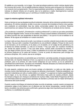 El satélite es una maravilla, no lo niego. Con esta tecnología podemos recibir noticias desde todos
los rincones del mundo. Con el satélite podemos obtener insumos para enriquecer los informativos
y el conjunto de la programación. Pero la responsabilidad periodística, la elaboración y lectura de
noticias, la relación directa con el oyente, ésa no la cedemos a nadie. Asemejaríamos nuestras
radios a muñecos inanimados que un ventrílocuo invisible hace hablar.


Lograr la máxima agilidad informativa

Hubo un tiempo en que se elogiaba la actitud moderada, tranquila, de los noticieros autodenominados
educativos. En dichos noticieros, el afán no era dar a conocer de inmediato el hecho a los oyentes,
sino analizarlo en profundidad. Que las radios comerciales jadeen tras la primicia. Nosotros
examinaremos con cabeza fría los acontecimientos. Y brindaremos el contexto de los mismos.

¿Era prudencia o cobardía? ¿Ponderación o molicie profesional? Lo cierto es que estos periodistas
casi siempre llegaban tarde, incluso en los análisis. Porque cuando estaban comentando un hecho,
ya había ocurrido otro que acaparaba la atención del público. Y es que el río de la realidad no se
detiene. Ni las aguas se embalsan en nuestro escritorio.

La mejor radio se hace afuera de la radio. Las noticias no vendrán volando hacia el alero de nuestras
ventanas. Hay que salir a cazarlas. El periodismo es una profesión callejera. Porque la vida ocurre
en el mercado y en la comisaría, en la plaza y en el estadio, en la huelga de los petroleros y en
el festival de artistas barriales. La vida es la movida. Y hay que estar con nuestros micrófonos
ahí, donde las papas queman. Y hay que estar ahora, cuando están ocurriendo los hechos. Y
hay que llegar primero que los otros y meter la grabadora en la boca del médico legista, y lanzar
la primera pregunta en la rueda del ministro, y correr al jurado de elecciones para divulgar los
primeros cómputos. Ahí y ahora, esa es la consigna.

No hay nada más parecido a un periodista que un bombero. Las botas puestas, el equipo preparado,
siempre listo, sin importar distancia ni hora. La urgencia no es la más importante actitud de nuestra
profesión, pero sí la primera. En este mundo vertiginoso en que vivimos, ya no es suficiente la
actualidad de la información. Se aspira a la inmediatez. Resulta atrasada una noticia de última hora.
Se requiere de último minuto. O de último segundo.

En este aspecto, podemos sacar una buena ventaja a la televisión. La radio es más rápida, se
moviliza mucho más fácilmente que un equipo de cámaras e iluminación. Podemos establecer una
conexión instantánea con sólo un walkie-talkie o un celular.67 La urgencia no implica superficialidad.
Que lo digan, si no, las clínicas. La agilidad informativa hace parte de nuestra profesión, desde
los tiempos antiguos con chasquis corredores de muchas millas, hasta Radio Programas del Perú
que informaba sobre los sanguinarios atentados de Sendero Luminoso casi sin haber terminado la
resonancia del coche bomba.

Cuando nuestra móvil llegue al instante de haber ocurrido el sabotaje, cuando nuestro corresponsal
campesino salga al aire todavía con el alborozo por las tierras recuperadas, cuando tiemble la
tierra y el público nos sintonice para confirmarlo, ganaremos algo más importante que la primicia: la
confianza, la credibilidad del público.




67       Los corresponsales de las grandes cadenas televisivas cuentan con maletines audiovisuales y hacen conexiones también
instantáneas por satélite. Pero todavía estas posibilidades están lejanas para la mayoría de nuestros medios de comunicación.
 