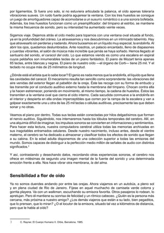 por ligamentos. Si fuera uno solo, si no estuviera articulada la palanca, el oído apenas toleraría
vibraciones suaves. Un ruido fuerte podría agujerear la ventana. Con los tres huesitos se consigue
un juego de amortiguadores capaz de acomodarse a un susurro romántico o a una sonora bofetada.
Además, los tres huesitos funcionan como un preamplificador: del tímpano al estribo, se mantiene
la misma frecuencia de sonido, pero su intensidad ha aumentado veinte veces.

Sigamos viaje. Dejemos atrás el oído medio para toparnos con una ventana oval situada al fondo,
ya en la profundidad del cráneo. La atravesamos y nos descubrimos en un intrincado laberinto. Hay
que atravesarlo sin perderse y nadando. Ahora buceamos en un líquido muy especial, la endolinfa. Al
abrir los ojos, quedamos deslumbrados. Ante nosotros, un palacio encantado, lleno de diapasones
y cuerdas vibrantes, el salón de música más increíble que jamás se haya soñado. Hemos llegado al
santuario del sonido, el caracol del oído. Lo que estamos viendo es como una escalera en espiral
cuyos peldaños son innumerables teclas de un piano fantástico. El piano de Mozart tenía apenas
85 teclas, entre blancas y negras. El piano de nuestro oído —el órgano de Corti— tiene 25 mil. Y el
teclado no ocupa más de 25 milímetros de longitud.

¿Dónde está el artista que lo sabe tocar? El genio es nada menos que la endolinfa, el líquido que llena
las cavidades del caracol. El mecanismo resulta tan sencillo como sorprendente: las vibraciones del
aire venidas del exterior llegan al pabellón de la oreja. Éste las recoge con su forma de embudo y
las transmite por el conducto auditivo externo hasta la membrana del tímpano. Chocan contra ella
y la hacen estremecer, poniendo en movimiento, al mismo tiempo, la cadena de huesitos. Éstos las
transmiten a la ventana oval que cierra el oído interno. Cada sacudida conmueve a la endolinfa en
el interior y despierta en ella ondas imperceptibles que corren por la rampa de la escalera y van a
golpear exactamente una u otra de las 25 mil teclas o células auditivas, precisamente las que deben
sonar y no otras.

Veamos el piano por dentro. Todas sus teclas están conectadas por hilos delgadísimos que forman
el nervio auditivo. Siguiéndolo, nos internaremos hasta los lóbulos temporales del cerebro. Allí, en
una alquimia difícil de imaginar, los impulsos sonoros se convierten en informaciones y sentimientos.
Para hacer esta lectura, nuestra computadora cerebral utiliza todas las memorias archivadas en
sus inagotables entramados celulares. Desde nuestro nacimiento, incluso antes, desde el vientre
materno, el cerebro se ha dedicado a almacenar y clasificar todos los efectos de sonido que llegan
a su cabina. En la edad adulta disponemos de una colección superior a todas las emisoras del
mundo. Somos capaces de distinguir a la perfección medio millón de señales de audio con distintos
significados.3

Y así, contrastando y desechando datos, recordando otras experiencias sonoras, el cerebro nos
ofrece en milésimas de segundo una imagen mental de la fuente del sonido y una determinada
emoción frente a ella. Nos hace vibrar otra membrana, la del alma.



Sensibilidad a flor de oído
Ya no somos duendes andando por entre las orejas. Ahora viajamos en un autobús, a pleno sol
y en plena ciudad de Rio de Janeiro. Fíjese en aquel muchacho de camiseta verde cotorra y
gorrita playera. Va con un walkman, escuchando su emisora favorita. Otros pasajeros lo rodean, lo
apretujan. Pero él mantiene su sonrisa de felicidad y un rítmico cabeceo. ¿Quién es la persona más
cercana, más próxima a nuestro amigo? ¿Los demás viajeros que están a su lado, bien pegaditos,
que lo prensan, que lo miran? ¿O el locutor de la emisora, situado tal vez a kilómetros de distancia,
pero que le habla al oído?



3      C. Rayner, El Cuerpo Humano II. Orbis, Barcelona, 1985.
 