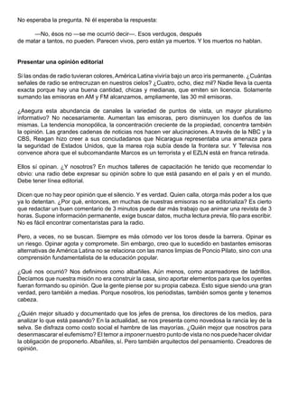No esperaba la pregunta. Ni él esperaba la respuesta:

      —No, ésos no —se me ocurrió decir—. Esos verdugos, después
de matar a tantos, no pueden. Parecen vivos, pero están ya muertos. Y los muertos no hablan.


Presentar una opinión editorial

Si las ondas de radio tuvieran colores, América Latina viviría bajo un arco iris permanente. ¿Cuántas
señales de radio se entrecruzan en nuestros cielos? ¿Cuatro, ocho, diez mil? Nadie lleva la cuenta
exacta porque hay una buena cantidad, chicas y medianas, que emiten sin licencia. Solamente
sumando las emisoras en AM y FM alcanzamos, ampliamente, las 30 mil emisoras.

¿Asegura esta abundancia de canales la variedad de puntos de vista, un mayor pluralismo
informativo? No necesariamente. Aumentan las emisoras, pero disminuyen los dueños de las
mismas. La tendencia monopólica, la concentración creciente de la propiedad, concentra también
la opinión. Las grandes cadenas de noticias nos hacen ver alucinaciones. A través de la NBC y la
CBS, Reagan hizo creer a sus conciudadanos que Nicaragua representaba una amenaza para
la seguridad de Estados Unidos, que la marea roja subía desde la frontera sur. Y Televisa nos
convence ahora que el subcomandante Marcos es un terrorista y el EZLN está en franca retirada.

Ellos sí opinan. ¿Y nosotros? En muchos talleres de capacitación he tenido que recomendar lo
obvio: una radio debe expresar su opinión sobre lo que está pasando en el país y en el mundo.
Debe tener línea editorial.

Dicen que no hay peor opinión que el silencio. Y es verdad. Quien calla, otorga más poder a los que
ya lo detentan. ¿Por qué, entonces, en muchas de nuestras emisoras no se editorializa? Es cierto
que redactar un buen comentario de 3 minutos puede dar más trabajo que animar una revista de 3
horas. Supone información permanente, exige buscar datos, mucha lectura previa, filo para escribir.
No es fácil encontrar comentaristas para la radio.

Pero, a veces, no se buscan. Siempre es más cómodo ver los toros desde la barrera. Opinar es
un riesgo. Opinar agota y compromete. Sin embargo, creo que lo sucedido en bastantes emisoras
alternativas de América Latina no se relaciona con las manos limpias de Poncio Pilato, sino con una
comprensión fundamentalista de la educación popular.

¿Qué nos ocurrió? Nos definimos como albañiles. Aún menos, como acarreadores de ladrillos.
Decíamos que nuestra misión no era construir la casa, sino aportar elementos para que los oyentes
fueran formando su opinión. Que la gente piense por su propia cabeza. Esto sigue siendo una gran
verdad, pero también a medias. Porque nosotros, los periodistas, también somos gente y tenemos
cabeza.

¿Quién mejor situado y documentado que los jefes de prensa, los directores de los medios, para
analizar lo que está pasando? En la actualidad, se nos presenta como novedosa la rancia ley de la
selva. Se disfraza como costo social el hambre de las mayorías. ¿Quién mejor que nosotros para
desenmascarar el eufemismo? El temor a imponer nuestro punto de vista no nos puede hacer olvidar
la obligación de proponerlo. Albañiles, sí. Pero también arquitectos del pensamiento. Creadores de
opinión.
 
