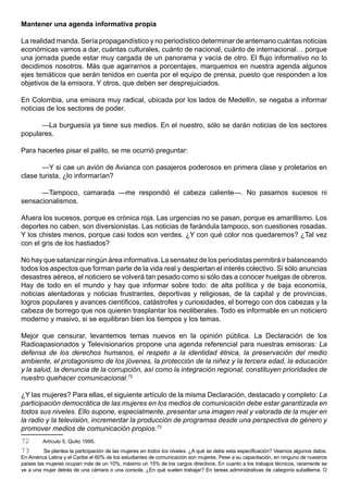 Mantener una agenda informativa propia

La realidad manda. Sería propagandístico y no periodístico determinar de antemano cuántas noticias
económicas vamos a dar, cuántas culturales, cuánto de nacional, cuánto de internacional… porque
una jornada puede estar muy cargada de un panorama y vacía de otro. El flujo informativo no lo
decidimos nosotros. Más que agarrarnos a porcentajes, marquemos en nuestra agenda algunos
ejes temáticos que serán tenidos en cuenta por el equipo de prensa, puesto que responden a los
objetivos de la emisora. Y otros, que deben ser desprejuiciados.

En Colombia, una emisora muy radical, ubicada por los lados de Medellín, se negaba a informar
noticias de los sectores de poder.

      —La burguesía ya tiene sus medios. En el nuestro, sólo se darán noticias de los sectores
populares.

Para hacerles pisar el palito, se me ocurrió preguntar:

       —Y si cae un avión de Avianca con pasajeros poderosos en primera clase y proletarios en
clase turista, ¿lo informarían?

      —Tampoco, camarada —me respondió el cabeza caliente—. No pasamos sucesos ni
sensacionalismos.

Afuera los sucesos, porque es crónica roja. Las urgencias no se pasan, porque es amarillismo. Los
deportes no caben, son diversionistas. Las noticias de farándula tampoco, son cuestiones rosadas.
Y los chistes menos, porque casi todos son verdes. ¿Y con qué color nos quedaremos? ¿Tal vez
con el gris de los hastiados?

No hay que satanizar ningún área informativa. La sensatez de los periodistas permitirá ir balanceando
todos los aspectos que forman parte de la vida real y despiertan el interés colectivo. Si sólo anuncias
desastres aéreos, el noticiero se volverá tan pesado como si sólo das a conocer huelgas de obreros.
Hay de todo en el mundo y hay que informar sobre todo: de alta política y de baja economía,
noticias alentadoras y noticias frustrantes, deportivas y religiosas, de la capital y de provincias,
logros populares y avances científicos, catástrofes y curiosidades, el borrego con dos cabezas y la
cabeza de borrego que nos quieren trasplantar los neoliberales. Todo es informable en un noticiero
moderno y masivo, si se equilibran bien los tiempos y los temas.

Mejor que censurar, levantemos temas nuevos en la opinión pública. La Declaración de los
Radioapasionados y Televisionarios propone una agenda referencial para nuestras emisoras: La
defensa de los derechos humanos, el respeto a la identidad étnica, la preservación del medio
ambiente, el protagonismo de los jóvenes, la protección de la niñez y la tercera edad, la educación
y la salud, la denuncia de la corrupción, así como la integración regional, constituyen prioridades de
nuestro quehacer comunicacional.72

¿Y las mujeres? Para ellas, el siguiente artículo de la misma Declaración, destacado y completo: La
participación democrática de las mujeres en los medios de comunicación debe estar garantizada en
todos sus niveles. Ello supone, especialmente, presentar una imagen real y valorada de la mujer en
la radio y la televisión, incrementar la producción de programas desde una perspectiva de género y
promover medios de comunicación propios.73
72       Artículo 5, Quito 1995.
73        Se plantea la participación de las mujeres en todos los niveles. ¿A qué se debe esta especificación? Veamos algunos datos.
En América Latina y el Caribe el 60% de los estudiantes de comunicación son mujeres. Pese a su capacitación, en ninguno de nuestros
países las mujeres ocupan más de un 10%, máximo un 15% de los cargos directivos. En cuanto a los trabajos técnicos, raramente se
ve a una mujer detrás de una cámara o una consola. ¿En qué suelen trabajar? En tareas administrativas de categoría subalterna. O
 