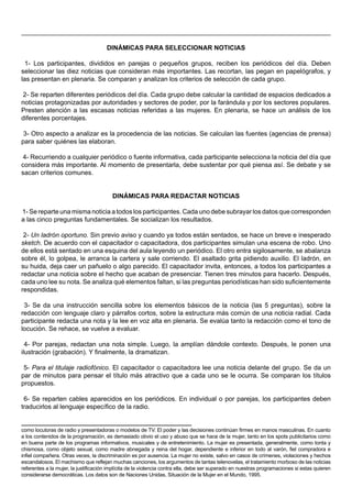 DINÁMICAS PARA SELECCIONAR NOTICIAS

 1- Los participantes, divididos en parejas o pequeños grupos, reciben los periódicos del día. Deben
seleccionar las diez noticias que consideran más importantes. Las recortan, las pegan en papelógrafos, y
las presentan en plenaria. Se comparan y analizan los criterios de selección de cada grupo.

2- Se reparten diferentes periódicos del día. Cada grupo debe calcular la cantidad de espacios dedicados a
noticias protagonizadas por autoridades y sectores de poder, por la farándula y por los sectores populares.
Presten atención a las escasas noticias referidas a las mujeres. En plenaria, se hace un análisis de los
diferentes porcentajes.

 3- Otro aspecto a analizar es la procedencia de las noticias. Se calculan las fuentes (agencias de prensa)
para saber quiénes las elaboran.

4- Recurriendo a cualquier periódico o fuente informativa, cada participante selecciona la noticia del día que
considera más importante. Al momento de presentarla, debe sustentar por qué piensa así. Se debate y se
sacan criterios comunes.


                                         DINÁMICAS PARA REDACTAR NOTICIAS

1- Se reparte una misma noticia a todos los participantes. Cada uno debe subrayar los datos que corresponden
a las cinco preguntas fundamentales. Se socializan los resultados.

 2- Un ladrón oportuno. Sin previo aviso y cuando ya todos están sentados, se hace un breve e inesperado
sketch. De acuerdo con el capacitador o capacitadora, dos participantes simulan una escena de robo. Uno
de ellos está sentado en una esquina del aula leyendo un periódico. El otro entra sigilosamente, se abalanza
sobre él, lo golpea, le arranca la cartera y sale corriendo. El asaltado grita pidiendo auxilio. El ladrón, en
su huida, deja caer un pañuelo o algo parecido. El capacitador invita, entonces, a todos los participantes a
redactar una noticia sobre el hecho que acaban de presenciar. Tienen tres minutos para hacerlo. Después,
cada uno lee su nota. Se analiza qué elementos faltan, si las preguntas periodísticas han sido suficientemente
respondidas.

 3- Se da una instrucción sencilla sobre los elementos básicos de la noticia (las 5 preguntas), sobre la
redacción con lenguaje claro y párrafos cortos, sobre la estructura más común de una noticia radial. Cada
participante redacta una nota y la lee en voz alta en plenaria. Se evalúa tanto la redacción como el tono de
locución. Se rehace, se vuelve a evaluar.

  4- Por parejas, redactan una nota simple. Luego, la amplían dándole contexto. Después, le ponen una
ilustración (grabación). Y finalmente, la dramatizan.

 5- Para el titulaje radiofónico. El capacitador o capacitadora lee una noticia delante del grupo. Se da un
par de minutos para pensar el título más atractivo que a cada uno se le ocurra. Se comparan los títulos
propuestos.

 6- Se reparten cables aparecidos en los periódicos. En individual o por parejas, los participantes deben
traducirlos al lenguaje específico de la radio.


como locutoras de radio y presentadoras o modelos de TV. El poder y las decisiones continúan firmes en manos masculinas. En cuanto
a los contenidos de la programación, es demasiado obvio el uso y abuso que se hace de la mujer, tanto en los spots publicitarios como
en buena parte de los programas informativos, musicales y de entretenimiento. La mujer es presentada, generalmente, como tonta y
chismosa, como objeto sexual, como madre abnegada y reina del hogar, dependiente e inferior en todo al varón, fiel compradora e
infiel compañera. Otras veces, la discriminación es por ausencia. La mujer no existe, salvo en casos de crímenes, violaciones y hechos
escandalosos. El machismo que reflejan muchas canciones, los argumentos de tantas telenovelas, el tratamiento morboso de las noticias
referentes a la mujer, la justificación implícita de la violencia contra ella, debe ser superado en nuestras programaciones si estas quieren
considerarse democráticas. Los datos son de Naciones Unidas, Situación de la Mujer en el Mundo, 1995.
 