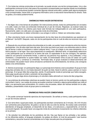 7- Con todas las noticias producidas en la jornada, se puede simular una red de corresponsales. Uno o dos
participantes conducen la red y dan pase a los supuestos corresponsales que reportan desde sus localidades
respectivas. Los conductores pueden comentar algunas noticias entre ellos, pueden pedir alguna ampliación
a los corresponsales, hacen todo un programa informativo como si estuvieran transmitiendo en directo. Todo
se graba y se evalúa posteriormente.


                                 DINÁMICAS PARA HACER ENTREVISTAS

1- Se eligen dos o tres temas de actualidad. Sin instrucciones previas, todos los participantes son enviados
a la calle. Cada uno hará una entrevista individual de un par de minutos. Regresan, se evalúan todas las
entrevistas, se infieren los criterios para hacer este formato tan indispensable en una radio participativa.
Nuevamente, salen a la calle para una segunda ronda de entrevistas.
Nota: Los participantes no deben entrevistar a sus amigos ni entre sí. Deben ser entrevistas reales.

 2- Diez voluntarios harán una breve representación de los diez tipos de entrevistadores que aparecen en
el Manual 1 de ALER. Después, cada uno de los participantes dice en cuál de ellos se reconoce más y por
qué.

 3- Después de una primera práctica de entrevistas en la calle, se pueden hacer simulacros entre los mismos
participantes. Uno de ellos sale fuera del aula. Se le dice que tiene que hacer una entrevista sobre la última
ley de tierras o sobre el machismo o sobre cualquier tema. Y que va a llegar a una casa campesina o a un
barrio popular o a tal lugar. Que vaya preparando el cuestionario. Mientras tanto, el capacitador selecciona
a otro participante que se sentará en el centro del aula. El capacitador le da una consigna. Por ejemplo:
usted es una persona sumamente tímida, o usted es una persona muy agresiva, o muy politizada, o muy
charlatana, o simplemente no quiere hablar con nadie. El entrevistador entra al aula sin saber con quién
se va a encontrar y comienza su entrevista. Terminada ésta, el grupo evaluará el desenvolvimiento del
entrevistador. Se pueden hacer varios simulacros cambiando los entrevistadores, los temas y las consignas
dadas a los entrevistados.

4- Adivine el personaje. Un participante elige a un personaje de la historia o de la actualidad. El grupo le hará
preguntas cerradas (de sí o no) hasta descubrir de quién se trata. Quien lo adivine, pasa a pensar un nuevo
personaje. Si el grupo falla diez preguntas, pierde. El participante revela el personaje que había escogido.
Este juego ayuda para el orden y precisión de las preguntas.
Variante: El grupo elige ahora al personaje y el voluntario debe adivinarlo en menos de diez preguntas.

 5- Las prácticas de entrevistas colectivas se pueden hacer en terreno yendo con los participantes a alguna
comunidad o barrio. Las ruedas de prensa se pueden practicar invitando a alguna personalidad que visite el
taller y se aprovecha para entrevistarlo. En cuanto a las encuestas, deben ser hechas también en la calle,
editadas y presentadas a todo el grupo para su evaluación.


                                DINÁMICAS PARA HACER COMENTARIOS

 1- Se puede comenzar haciendo ejercicios de improvisación. Se señala un tema y cada participante habla
un par de minutos sobre él.

 2- Con tema libre o igual para todos, los participantes escriben comentarios de 3 minutos. 30 ó 45 minutos
son suficientes para prepararlos. Se graba o se lee en alta voz ante los demás. Se evalúa cada comentario
atendiendo al lenguaje empleado, al desarrollo de las ideas, a la estructura y, especialmente, al nivel de
convicción logrado. Se puede hacer una segunda ronda de comentarios incorporando los criterios obtenidos
en la primera.

 3- Se estudian los editoriales de los periódicos del día. Hay que fijarse en las entradas y las salidas,
en los diferentes estilos, el lenguaje empleado, los golpes de efecto, el nivel de persuasión. Leer buenos
comentarios y escuchar buenos comentaristas es la mejor escuela para los principiantes.
 