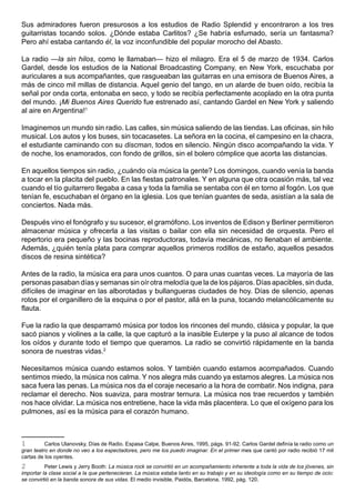 Sus admiradores fueron presurosos a los estudios de Radio Splendid y encontraron a los tres
guitarristas tocando solos. ¿Dónde estaba Carlitos? ¿Se habría esfumado, sería un fantasma?
Pero ahí estaba cantando él, la voz inconfundible del popular morocho del Abasto.

La radio —la sin hilos, como le llamaban— hizo el milagro. Era el 5 de marzo de 1934. Carlos
Gardel, desde los estudios de la National Broadcasting Company, en New York, escuchaba por
auriculares a sus acompañantes, que rasgueaban las guitarras en una emisora de Buenos Aires, a
más de cinco mil millas de distancia. Aquel genio del tango, en un alarde de buen oído, recibía la
señal por onda corta, entonaba en seco, y todo se recibía perfectamente acoplado en la otra punta
del mundo. ¡Mi Buenos Aires Querido fue estrenado así, cantando Gardel en New York y saliendo
al aire en Argentina!1

Imaginemos un mundo sin radio. Las calles, sin música saliendo de las tiendas. Las oficinas, sin hilo
musical. Los autos y los buses, sin tocacasetes. La señora en la cocina, el campesino en la chacra,
el estudiante caminando con su discman, todos en silencio. Ningún disco acompañando la vida. Y
de noche, los enamorados, con fondo de grillos, sin el bolero cómplice que acorta las distancias.

En aquellos tiempos sin radio, ¿cuándo oía música la gente? Los domingos, cuando venía la banda
a tocar en la placita del pueblo. En las fiestas patronales. Y en alguna que otra ocasión más, tal vez
cuando el tío guitarrero llegaba a casa y toda la familia se sentaba con él en torno al fogón. Los que
tenían fe, escuchaban el órgano en la iglesia. Los que tenían guantes de seda, asistían a la sala de
conciertos. Nada más.

Después vino el fonógrafo y su sucesor, el gramófono. Los inventos de Edison y Berliner permitieron
almacenar música y ofrecerla a las visitas o bailar con ella sin necesidad de orquesta. Pero el
repertorio era pequeño y las bocinas reproductoras, todavía mecánicas, no llenaban el ambiente.
Además, ¿quién tenía plata para comprar aquellos primeros rodillos de estaño, aquellos pesados
discos de resina sintética?

Antes de la radio, la música era para unos cuantos. O para unas cuantas veces. La mayoría de las
personas pasaban días y semanas sin oír otra melodía que la de los pájaros. Días apacibles, sin duda,
difíciles de imaginar en las alborotadas y bullangueras ciudades de hoy. Días de silencio, apenas
rotos por el organillero de la esquina o por el pastor, allá en la puna, tocando melancólicamente su
flauta.

Fue la radio la que desparramó música por todos los rincones del mundo, clásica y popular, la que
sacó pianos y violines a la calle, la que capturó a la inasible Euterpe y la puso al alcance de todos
los oídos y durante todo el tiempo que queramos. La radio se convirtió rápidamente en la banda
sonora de nuestras vidas.2

Necesitamos música cuando estamos solos. Y también cuando estamos acompañados. Cuando
sentimos miedo, la música nos calma. Y nos alegra más cuando ya estamos alegres. La música nos
saca fuera las penas. La música nos da el coraje necesario a la hora de combatir. Nos indigna, para
reclamar el derecho. Nos suaviza, para mostrar ternura. La música nos trae recuerdos y también
nos hace olvidar. La música nos entretiene, hace la vida más placentera. Lo que el oxígeno para los
pulmones, así es la música para el corazón humano.



1         Carlos Ulanovsky, Días de Radio. Espasa Calpe, Buenos Aires, 1995, págs. 91-92. Carlos Gardel definía la radio como un
gran teatro en donde no veo a los espectadores, pero me los puedo imaginar. En el primer mes que cantó por radio recibió 17 mil
cartas de los oyentes.
2         Peter Lewis y Jerry Booth: La música rock se convirtió en un acompañamiento inherente a toda la vida de los jóvenes, sin
importar la clase social a la que pertenecieran. La música estaba tanto en su trabajo y en su ideología como en su tiempo de ocio:
se convirtió en la banda sonora de sus vidas. El medio invisible, Paidós, Barcelona, 1992, pág. 120.
 