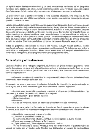 En algunas radios demasiado educativas y un tanto recalcitrantes se hablaba de los programas
musicales como espacios de relleno. Entre un comentario serio y una revista de salud, iba un poco
de música. Antes del informativo, algunas canciones frívolas como anzuelo de audiencia.

Lo que ocurre es que la gente no enciende el radio buscando educación, sino compañía. La raíz
latina no puede ser más cálida: compañeros —cum panis— son quienes comen juntos el pan,
quienes comparten la mesa.

La radio comparte la música. Haciéndolo, cumple su primer y más sagrado deber: entretener, alegrar,
hacer más llevadera la jornada de aquella que barre y lava y plancha. Hacer menos solitaria la
noche del guardián y relajar al chofer frente al semáforo. Electrizar al joven, que necesita cargarse
de energía, para después botarla, también con música. Llenar de melodías las largas tardes de los
viejos, cuando ya los hijos se han ido de casa. Llenar de buenas ondas la reunión de los amigos y el
juego de cartas y el brindis por salud, dinero y amor. Quisieron menospreciar a la radio llamándola
cajita de música. Ella se sonríe, sabiendo que ningún piropo le calza mejor. La primera amistad de
la radio, su música. El servicio más fiel que brinda, su cancionero. Después, viene el resto.

Todos los programas radiofónicos, de una u otra manera, incluyen música (cortinas, fondos,
estrofas de refuerzo, características, separadores, ambientadores). Ya indicamos algo sobre la
musicalización en el género dramático. Ahora vamos a centrarnos en los espacios donde la música
reina y es la protagonista. En la programación musical propiamente dicha.



De la música y otros demonios

Estaba en Viedma, en la Patagonia argentina, reunido con un grupo de radios populares. Pensé
que la discusión se centraría sobre la política informativa o el autofinanciamiento. Pero no, lo que
más preocupaba era la música. ¿Qué canciones puede o no puede pasar una emisora que busca
servir a su comunidad?

      —Cualquier canción —dijo una chica, sin mayores escrúpulos—. Para mí, todas las músicas
son buenas. Yo no me hago bolas con eso.

Al momento, se alzaron tres manos, tres frentes de batalla. La discusión iba a estar animada, sin
duda alguna. Por el tema en cuestión y por estar rodeado de cuarenta argentinos.

      —La cosa no es tan sencilla, escuchame —arrancó el primero, un gordito consolista—. Hay
canciones que no son canciones, sino atentados al tímpano.
      —¿Cómo cuáles? —puse cara de ingenuo.
      —Como muchísimas.
      —Dime una.
      —Las de los Pimpinela. Todos los adefesios que cantan esos dos hermanitos.

Personalmente, me agradan los Pimpinela, su dramatismo. Pero lo que más me gusta de ellos es
el formato. Este dúo se ha inventado una especie de sketches cantados de alta sensibilidad.

      —Sensiblería, querrás decir —acotó el gordito.
      —¿Y cuál es el problema? —insistí yo.
      —El buen gusto. Queremos educar, ¿no? Que el público aprecie la buena música.
      —Pongamos, entonces, a Debussy y Rachmaninov.
      —¿Y por qué no, eh? ¿Tenés algo contra la música clásica?
      —Yo, no. Me encantó la película Amadeus. Pero no a todo el mundo le gusta la música de
Mozart. Yo trabajé con un locutor, un tal Méndez, que debía cubrir un espacio de música clásica
 