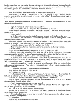 los domingos. Una vez, lo encontré despatarrado, durmiendo sobre la alfombra. Me suplicó que le
cambiara el turno, que ya no aguantaba aquella música de muertos, como le dicen en República
Dominicana, porque sólo suena en las emisoras el día de los difuntos.

      —Yo no digo a toda hora, pero también se pueden tocar los clásicos.
      —De acuerdo. Y también los Pimpinela. Tocar todo, hasta la puerta. ¿Quiénes somos
nosotros para pontificar sobre la música de buena o mala calidad? Es asunto de gustos. Y para
gustos, colores.

Tomó resuello el primero y enseguida atacó el segundo. La segunda, porque se trataba de una
pelirroja de amplia melena.

        —El problema no está en la música, sino en las letras.
        —¿Qué pasa con las letras? —pregunté otra vez con cara de ingenuo.
        —Que muchas rezuman antivalores: machistas, sexistas… Ofensivas contra la mujer.
Homofóbicas.
        —¿Cómo cuáles?
        —La de Dos mujeres, un camino. La de Te compro tu novia. La de La Canoa. La de…
        —Tienes razón. Pero si comienzas a censurar, te quedas sin discoteca. Y sin oyentes. Hasta
el Himno Nacional es machista.
        —Ninguna censura. Pero tampoco podemos contradecirnos. En este programa hablo de la
dignidad de la mujer y luego pongo canciones que se burlan de nosotras…
        —Por suerte, ésas son la minoría. Tal vez el uno por ciento.
        —Mejor el veintiuno. Porque otras se mandan unas palabritas bastante groseritas…
        —¿Cómo cuáles?
        —Ésa del grupo español que dice La cabra, la cabra, la puta que la parió…
        —Me sorprende —dije tranquilo—. Ayer hablé con Loli, la hija de tu director, y me confesó
que era su canción favorita. Y es una niña que estudia con las monjitas, de 13 años, virginal.
        —Pues dejará de serlo pronto —vaticinó la locutora pelirroja.
        —No es para tanto. No sobrevaloremos las cosas. Hasta ahora no conozco a nadie que se
haya pervertido por una rumba ni que descubra en un merengue algo que ya no sepa. Mami, ¿qué
será lo que quiere el negro?… Moralismos, compañera.
        —¡Ideología, compañero! —entró a la carga el tercer frente, un chico con barbas, lentes
redondos y jean deshilachado—. Aquí estamos dejando de lado el verdadero problema que enfrentan
nuestras emisoras.
        —¿Y cuál es el verdadero? —yo siempre con cara de bobo.
        —La penetración cultural del imperialismo.
        —¿Y por dónde penetra?
        —Por la música en inglés —el muchacho hablaba fuerte, con decisión—. Recorra el dial de
la FM: todo extranjero, nada de nuestra música. ¿Estamos en Viedma o en New York?
        —Tal vez en Liverpool —me atreví a decir—. Hoy escuché a los Beatles.
        —Da lo mismo, compañero. La gente no sabe inglés. Por eso, en mi radio no se toca nada
norteamericano. De rock, sólo el latino.
        —Y entre los cantantes más suaves, ¿qué ponen?
        —De todo. Pero sonamos mucho a Silvio Rodríguez, a Pablo Milanés, a la Negra Sosa…
Nueva Trova, ¿entendés?, música testimonial.
        —¿Y qué dicen los oyentes jóvenes, se enganchan?
        —Claro que se enganchan. Y si no quieren, que vayan a alienarse en las otras emisoras
comerciales, que de ésas sobran.
        —¿Por qué no balanceas un poco la programación? Tampoco vas a meter todo el tiempo a
Silvio y a Pablito, ¿no te parece?
        —Compañero…
        —¿A ti no te gusta Ricky Martin? —lo corté.
 