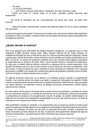—Sí, pero…
       —¿Y los Guns N’Roses?
       —… pero siempre hay que estar alerta, compañero. En todo momento y lugar.
       —Dime una cosa: tú, cuando estás en el baño, ¿también quieres escuchar algo
testimonial?

     No olvido la respuesta que dio, acomodándose los lentes (por cierto, de estilo John
Lennon):

       —Dejá de hinchar. Precisamente, cuando más distraído estás, ahí se te cuela la ideología
del adversario.

La discusión apenas comenzaba. Tres lanzas ya se habían roto, tres razones habían sido esgrimidas:
la estética, la ética y la política. Cuarenta manos se levantaban ahora para opinar acaloradamente,
presagiando quilombo.



¿Quién decide la música?

Ésa es la pregunta que está detrás de aquella discusión patagónica. La pregunta que no supo
responder la BBC durante muchos años. Reith, Director General de tan ilustre emisora, no
acababa de entender por qué, al final de los años 30, miles de oyentes preferían sintonizar a Radio
Luxemburgo y Radio Normandía, donde sonaba la música bailable que estaba prohibidísima en la
BBC. En los 40, un estudio de audiencia revelaba que ni las mismas tropas inglesas soportaban
la solemnidad de su emisora. Sir Arthur Bliss, nuevo Director General, mantenía la intolerancia:
En este país el método ideal de difusión consistiría en disponer de tres canales separados. Para
aquellos ciudadanos para los que la lucha merece la pena habría dos servicios contrastados. Para
los incultos, un flujo constante de ruido y bobadas en disco realizado por imbéciles. Al fin, después
de la guerra, a la BBC no le quedó otro remedio que bajarse del pedestal y entender que en la radio,
como en la tienda, el cliente siempre tiene la razón.3

En algunas emisoras ocurre así, es el director o la directora quienes deciden la programación
musical. Los locutores ponen los discos que saben o sospechan del agrado de aquellos. El jefe
manda y acaba pensando que la emisora es su tocadiscos personal. Naturalmente, hay que acabar
con estos caprichos de autoridad a fuerza de diálogo (invocando previamente a Santa Cecilia,
patrona de los músicos).

En otras radios, las locutoras y locutores tienen acceso directo a la discoteca y controlan la música
de sus respectivos espacios. La ventaja de esta fórmula es la participación activa de animadores
y conductoras de revistas en la programación musical. El peligro, la posible arbitrariedad en la
selección de los discos, las repeticiones injustificadas en el turno del próximo locutor o la falta de
coherencia en el conjunto de la oferta musical.

Otra posibilidad consiste en contratar a un programador que se ocupe de pautar la música para
todos los espacios a lo largo del día. Así se asegura la continuidad en el perfil musical de la emisora.
El riesgo, sin embargo, es doble: de una parte, la pasividad del locutor, limitado a presentar los
temas musicales que otro seleccionó; de otra, el cansancio del programador después de algunas
semanas combinando y recombinando los 200 ó 300 discos que suenan cada día.4

3 Peter Lewis y Jerry Booth: El jefe del Estado Mayor escribió a la BBC: El gusto del soldado puede ser depravado, pero
sabe lo que quiere. Personalmente, le puedo decir que esos programas no le satisfacen. Obra citada, págs. 93-96 y 109-
112.
4         Hoy en día, la labor de musicalización se ha facilitado enormemente con los programas de automatización. De todas
formas, la pregunta se mantiene: ¿quién decide las variables con las que se van a meter las canciones en el programa de la
 