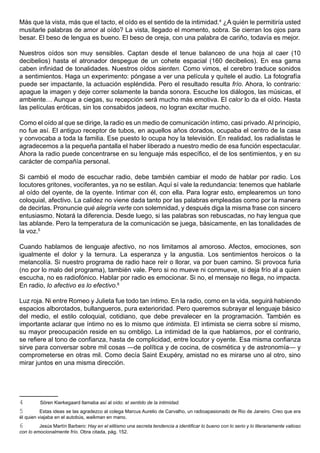 Más que la vista, más que el tacto, el oído es el sentido de la intimidad.4 ¿A quién le permitiría usted
musitarle palabras de amor al oído? La vista, llegado el momento, sobra. Se cierran los ojos para
besar. El beso de lengua es bueno. El beso de oreja, con una palabra de cariño, todavía es mejor.

Nuestros oídos son muy sensibles. Captan desde el tenue balanceo de una hoja al caer (10
decibelios) hasta el atronador despegue de un cohete espacial (160 decibelios). En esa gama
caben infinidad de tonalidades. Nuestros oídos sienten. Como vimos, el cerebro traduce sonidos
a sentimientos. Haga un experimento: póngase a ver una película y quítele el audio. La fotografía
puede ser impactante, la actuación espléndida. Pero el resultado resulta frío. Ahora, lo contrario:
apague la imagen y deje correr solamente la banda sonora. Escuche los diálogos, las músicas, el
ambiente… Aunque a ciegas, su recepción será mucho más emotiva. El calor lo da el oído. Hasta
las películas eróticas, sin los consabidos jadeos, no logran excitar mucho.

Como el oído al que se dirige, la radio es un medio de comunicación íntimo, casi privado. Al principio,
no fue así. El antiguo receptor de tubos, en aquellos años dorados, ocupaba el centro de la casa
y convocaba a toda la familia. Ese puesto lo ocupa hoy la televisión. En realidad, los radialistas le
agradecemos a la pequeña pantalla el haber liberado a nuestro medio de esa función espectacular.
Ahora la radio puede concentrarse en su lenguaje más específico, el de los sentimientos, y en su
carácter de compañía personal.

Si cambió el modo de escuchar radio, debe también cambiar el modo de hablar por radio. Los
locutores gritones, vociferantes, ya no se estilan. Aquí sí vale la redundancia: tenemos que hablarle
al oído del oyente, de la oyente. Intimar con él, con ella. Para lograr esto, emplearemos un tono
coloquial, afectivo. La calidez no viene dada tanto por las palabras empleadas como por la manera
de decirlas. Pronuncie qué alegría verte con solemnidad, y después diga la misma frase con sincero
entusiasmo. Notará la diferencia. Desde luego, si las palabras son rebuscadas, no hay lengua que
las ablande. Pero la temperatura de la comunicación se juega, básicamente, en las tonalidades de
la voz.5

Cuando hablamos de lenguaje afectivo, no nos limitamos al amoroso. Afectos, emociones, son
igualmente el dolor y la ternura. La esperanza y la angustia. Los sentimientos heroicos o la
melancolía. Si nuestro programa de radio hace reír o llorar, va por buen camino. Si provoca furia
(no por lo malo del programa), también vale. Pero si no mueve ni conmueve, si deja frío al a quien
escucha, no es radiofónico. Hablar por radio es emocionar. Si no, el mensaje no llega, no impacta.
En radio, lo afectivo es lo efectivo.6

Luz roja. Ni entre Romeo y Julieta fue todo tan íntimo. En la radio, como en la vida, seguirá habiendo
espacios alborotados, bullangueros, pura exterioridad. Pero queremos subrayar el lenguaje básico
del medio, el estilo coloquial, cotidiano, que debe prevalecer en la programación. También es
importante aclarar que íntimo no es lo mismo que intimista. El intimista se cierra sobre sí mismo,
su mayor preocupación reside en su ombligo. La intimidad de la que hablamos, por el contrario,
se refiere al tono de confianza, hasta de complicidad, entre locutor y oyente. Esa misma confianza
sirve para conversar sobre mil cosas —de política y de cocina, de cosmética y de astronomía— y
comprometerse en otras mil. Como decía Saint Exupéry, amistad no es mirarse uno al otro, sino
mirar juntos en una misma dirección.




4        Sören Kierkegaard llamaba así al oído: el sentido de la intimidad.
5         Estas ideas se las agradezco al colega Marcus Aurelio de Carvalho, un radioapasionado de Rio de Janeiro. Creo que era
él quien viajaba en el autobús, walkman en mano.
6        Jesús Martín Barbero: Hay en el elitismo una secreta tendencia a identificar lo bueno con lo serio y lo literariamente valioso
con lo emocionalmente frío. Obra citada, pág. 152.
 
