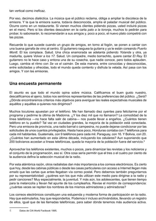 tan vertical como ineficaz.

Por eso, decimos dialéctica. La música que el público reclama, obliga a ampliar la discoteca de la
emisora. Y la que la emisora suena, todavía desconocida, amplía el paladar musical del público.
Ocurre como en un restaurante. Si vienen muchos clientes pidiendo pizzas, usted incluirá pizzas
en el menú. Pero si los clientes descubren en la carta pato a la toronja, muchos lo pedirán para
probar, lo saborearán, lo recomendarán a sus amigos y, poco a poco, el nuevo plato competirá con
las pizzas.

Recuerde lo que sucede cuando un grupo de amigos, en torno al fogón, se ponen a cantar con
una buena garrafa de vino al centro. El guitarrero rasguea la guitarra y ya le están coreando Puerto
Montt. El los complace. Salud. Una chica enamorada se adelanta pidiendo Yolanda y otra, ya
madurita, quiere Volver a los 17. Salud. Un compadre, medio borrachito, quiere cantar El Rey. El
guitarrero no le hace caso y entona una de su cosecha, que nadie conoce, pero todos aplauden.
Luego, cambia el ritmo con Se va el caimán. De esta manera, entre conocidas y desconocidas,
entre solicitadas y ofrecidas, todo el mundo queda contento y disfruta la velada. Así pasa con los
amigos. Y con las emisoras.



Una encuesta permanente

El asunto es que todo el mundo opina sobre música. Calificamos el buen gusto nuestro,
descalificamos el ajeno, todos nos sentimos representantes de las preferencias del público. ¿Será?
¿Dónde encontraremos criterios más objetivos para averiguar las reales expectativas musicales de
aquéllos y aquéllas a quienes nos dirigimos?

Muchos locutores apuestan por el teléfono. Me han llamado diez oyentes para felicitarme por el
programa y pedirme la última de Madonna. ¿Y los diez mil que no llamaron? La comodidad de la
línea telefónica —no hace falta salir de cabina— nos puede llevar a engaños. ¿Cuántos tienen
teléfono en tu pueblo? Tal vez en ciudades grandes, la mayoría de la población está conectada.
Pero una emisora de provincia, una radio barrial o campesina, no puede dejarse condicionar por las
solicitudes de unos cuantos privilegiados. Hasta hace poco, Honduras contaba con 7 teléfonos para
cada mil habitantes. Guatemala, con 9 teléfonos para cada mil. Paraguay, con 16. Y Bolivia, con 20.
¿Cuántos han aumentado en esta última década, incluyendo los celulares? Aun suponiendo que
200 bolivianos accedan a líneas telefónicas, queda la mayoría de la población fuera del servicio.6

Aprovechar los teléfonos existentes, muchos o pocos, para dinamizar las revistas y los noticieros y
el conjunto de la programación, eso sí. Otra cosa sería permitir que el tres o el cuatro por ciento de
la audiencia defina la selección musical de la radio.

Por esta alámbrica razón, otros radialistas dan más importancia a los correos electrónicos. Es cierto
que hoy, desde las cabinas públicas o desde las casas particulares con acceso a Internet llegan más
emails que las cartas que antes llegaban vía correo postal. Pero debemos también preguntarnos
por su representatividad: ¿quiénes son los que más utilizan este medio para dirigirse a la radio y
pedir canciones? Muy especialmente, la juventud. Y más aún, los adolescentes, que tienen tiempo
para la melancolía y llevan fiel apunte de los cumpleaños. Revise el montón de correspondencia:
¿cuántas veces se repiten los nombres de los mismos admiradores y admiradoras?

Los correos electrónicos constituyen una estupenda y moderna forma de participación en la radio.
Hay que estimularlos, hay que responderlos. Podemos ir incluso archivándolos, llevando un registro
de ellos, igual que de las llamadas telefónicas, para saber dónde tenemos más audiencia activa.

6      Datos de CIA World Factbook 1995.
 