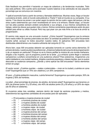 Este feedback nos permitirá ir haciendo un mapa de cobertura y de tendencias musicales. Todo
eso está perfecto. Otro cuento sería acomodar nuestro balance a las solicitudes de ese pequeño
porcentaje que se comunica con nosotros.

Y ojalá el acomodo fuera a partir de correos y llamadas telefónicas. Muchas veces, llega un locutor
y proclama el éxito: ¡todo el mundo está pidiendo a Thalía! Y todo el mundo es su compadre. O su
vecina. Y los discos se ponen o se quitan según la opinión de los cuatro vagos del parque y de las
otras cuatro sietemesinas que viven revoloteando en torno a la emisora. Desde luego, un locutor
con las pilas puestas siempre andará consultando a sus amigos, a sus mismos compañeros de
trabajo, sobre los discos que gustan más y menos. Dichos comentarios espontáneos serán de gran
utilidad para afinar su olfato musical. Pero hay que pisar con pie más firme a la hora de armar la
programación.

El camino más seguro es una encuesta musical. ¿Cómo hacerla? Supongamos que la emisora
tiene medio millón de oyentes potenciales (es decir, la cantidad de población que cubre físicamente
nuestra señal, aunque no todos escuchen nuestra radio). Si aplicamos 500 encuestas bien
distribuidas obtendríamos una muestra suficiente del conjunto (0.1%).

Ahora bien, esas 500 encuestas deberán ser aplicadas tomando en cuenta varios elementos. El
primero de todos, nuestra audiencia preferencial. ¿Estamos hablando del conjunto de la programación
o de un espacio en particular? Porque no es lo mismo perfilar la música de una revista mañanera,
dirigida a las mujeres, que el programa juvenil de la tarde. ¿La emisora quiere llegar a sectores
campesinos o prefiere concentrarse en una audiencia urbana? Para aclararnos, imaginemos una
radio instalada en una ciudad mediana, dirigida a sectores populares y clases medias, que no quiere
descuidar su audiencia campesina. ¿Dónde y cómo aplicar las 500 encuestas? Varios elementos
entran en juego:

El sector social. ¿Cuántos oyentes —reales o potenciales— viven en la ciudad y cuántos en zona
rural? Supongamos que un 70% son citadinos y un 30% campesinos.

El sexo. ¿Cuánta población masculina, cuánta femenina? Supongamos que están parejos, 50% de
mujeres y 50% de hombres.

La edad. ¿Qué porcentaje de jóvenes, de adultos, de tercera edad? Supongamos que tenemos un
40% de jóvenes (entre 10 y 25 años), otro 40% de adultos (entre 25 y 50 años) y un 20% de viejos
(de 50 años en adelante).

Si cruzamos estas tres variables, siempre dentro del target de sectores populares y medios,
obtendremos las siguientes cantidades de encuestas para ser aplicadas:

      —70 encuestas a mujeres jóvenes de ciudad
      —70 “ a hombres jóvenes de ciudad
      —70 “ a mujeres adultos de ciudad
      —70 “ a hombres adultos de ciudad
      —35 “ a mujeres viejas de ciudad
      —35 “ a hombres viejos de ciudad
      —30 “ a mujeres jóvenes del campo
      —30 “ a hombres jóvenes del campo
      —30 “ a mujeres adultos del campo
      —30 “ a hombres adultos del campo
      —15 “ a mujeres viejas del campo
      —15 “ a hombres viejos del campo
 
